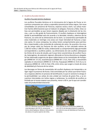 Plan de Gestión de Recursos Hídricos de la Microcuenca de la Laguna de Piuray
Tomo I – Diagnóstico Técnico
312
d. Acuíferos fisurados kárstico
Acuífero fisurado kárstico Ayabacas
Los acuíferos fisurados kársticos en la microcuenca de la laguna de Piuray se en-
cuentran compuestos por calizas y esporádica presencia de lutitas negras. Son rocas
consolidadas con presencia de fracturas, espacios vacíos y karts. Las calizas mues-
tran fuertes deformaciones que se traducen en pliegues, fracturas y fallas. Estas ca-
lizas son permeables ya que tienen espacios dejados por la disolución de las mis-
mas, y por su alto grado de fracturamiento. El acuífero Ayabacas es heterogéneo
donde la permeabilidad varía de acuerdo a la densidad, tamaño y abertura de las
fracturas, así como de las dimensiones de los karts. La característica permeable de
estos materiales se restringe a las zonas con mayor densidad de fracturas y espa-
cios vacíos. En zonas compactas, las calizas tienen comportamiento poco permea-
ble a impermeable y alto contenido de carbonato de calcio. De acuerdo a los ensa-
yos de campo sobre las fracturas de este acuífero, se han calculado valores de
1.26E-01 m/día y 1.08E-01 m/día, evidenciando su comportamiento algo permeable
correspondiente a acuíferos pobres. Las dimensiones de este acuífero sobrepasan
los límites de la zona de estudio, por lo que tiene características de acuífero fisura-
do, heterogéneo, de extensión regional, aflorando en forma discontinua y alargada.
Se han observado surgencias de aguas subterráneas en los manantiales de Huitapu-
gio (49940-34: 3.5 l/s), Jacaclluhuaycco (49940-28: 1.5 l/s, Foto 175); y manantiales
captados en Jatuncharan (49940-13: 0.33 l/s), Huquipujio (49940-11: 0.21 l/s,) y Ja-
rahuaraca (49940-14: 1.05 l/s Foto 176), entre otros, que surgen a través de zonas
de debilidad y/o fracturas de las calizas.
Las descargas en forma de manantiales del acuífero Ayabacas son temporales y se
rigen según la presencia de lluvias. Está controlado por las calizas que tienen fractu-
ras o espacios abiertos en proceso de karstificación, lo que en sectores le otorga al-
ta permeabilidad. Las calizas de esta unidad son marinas de grano fino, y se en-
cuentran intercaladas con lutitas negras y carbonosas. Su condición de acuífero es
limitado por el escaso espesor que presenta, menor a 60 m, por lo que son conside-
rados de productividad estacional.
Foto 175. Manantial Jatuncharan (49940-13),
cuya descarga es de 0.33 l/s, proveniente
de las calizas Ayabacas. Nótese el afloramiento
de calizas en la parte superior de la foto.
Foto 176. Manantial Jarahuaraca (49940-14)
con 1.05 l/s de descarga temporal y surgencia
en medio de zonas de debilidad y/o fracturas de
las calizas.
 
