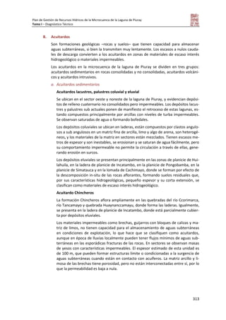 Plan de Gestión de Recursos Hídricos de la Microcuenca de la Laguna de Piuray
Tomo I – Diagnóstico Técnico
313
B. Acuitardos
Son formaciones geológicas –rocas y suelos– que tienen capacidad para almacenar
aguas subterráneas, si bien la transmiten muy lentamente. Los escasos a nulos cauda-
les de descarga convierten a los acuitardos en zonas de materiales de escaso interés
hidrogeológico o materiales impermeables.
Los acuitardos en la microcuenca de la laguna de Piuray se dividen en tres grupos:
acuitardos sedimentarios en rocas consolidadas y no consolidadas, acuitardos volcáni-
cos y acuitardos intrusivos.
a. Acuitardos sedimentarios
Acuitardos lacustres, palustres coluvial y eluvial
Se ubican en el sector oeste y noreste de la laguna de Piuray, y evidencian depósi-
tos de relleno cuaternario no consolidados pero impermeables. Los depósitos lacus-
tres y palustres sub actuales ponen de manifiesto el retroceso de estas lagunas, es-
tando compuestos principalmente por arcillas con niveles de turba impermeables.
Se observan saturadas de agua o formando bofedales.
Los depósitos coluviales se ubican en laderas, están compuestos por clastos angulo-
sos a sub angulosos en un matriz fina de arcilla, limo y algo de arena, son heterogé-
neos, y los materiales de la matriz en sectores están mezclados. Tienen escasos me-
tros de espesor y son inestables, se erosionan y se saturan de agua fácilmente, pero
su comportamiento impermeable no permite la circulación a través de ellas, gene-
rando erosión en surcos.
Los depósitos eluviales se presentan principalmente en las zonas de planicie de Hui-
lahuila, en la ladera de planicie de Incatambo, en la planicie de Pongobamba, en la
planicie de Simatauca y en la lomada de Cachimayo, donde se forman por efecto de
la descomposición in-situ de las rocas aflorantes, formando suelos residuales que,
por sus características hidrogeológicas, pequeño espesor y su corta extensión, se
clasifican como materiales de escaso interés hidrogeológico.
Acuitardo Chincheros
La formación Chincheros aflora ampliamente en las quebradas del río Ccorimarca,
río Tancamayo y quebrada Huaynanccamayu, donde forma las laderas. Igualmente,
se presenta en la ladera de planicie de Incatambo, donde está parcialmente cubier-
ta por depósitos eluviales.
Los materiales impermeables como brechas, guijarros con bloques de calizas y ma-
triz de limos, no tienen capacidad para el almacenamiento de aguas subterráneas
en condiciones de explotación, lo que hace que se clasifiquen como acuitardos,
aunque en época de lluvias localmente pueden tener flujos mínimos de aguas sub-
terráneas en las esporádicas fracturas de las rocas. En sectores se observan masas
de yesos con características impermeables. El espesor estimado de esta unidad es
de 100 m, que pueden formar estructuras límite o condicionadas a la surgencia de
aguas subterráneas cuando están en contacto con acuíferos. La matriz arcillo y li-
mosa de las brechas tiene porosidad, pero no están interconectadas entre sí, por lo
que la permeabilidad es baja a nula.
 