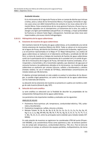 Plan de Gestión de Recursos Hídricos de la Microcuenca de la Laguna de Piuray
Tomo I – Diagnóstico Técnico
315
Acuitardo intrusivo
En la microcuenca de la laguna de Piuray se tiene un cuerpo de dioritas que instruye
a lutitas, yesos y calizas de las formaciones Maras y Yuncaypata, formando en algu-
nos casos zonas con débil metamorfismo de contacto en las rocas calizas de la for-
mación Maras. Estas características de las rocas generan fracturas y fisuras muy su-
perficiales apoyadas con el intemperismo y el tectonismo de la zona, los cuales le
otorgan una ligera permeabilidad subsuperficial; sin embargo, a mayor profundidad
las fracturas se reducen hasta llegar a desaparecer, haciendo que estas rocas sean
impermeables y de escaso interés hidrogeológico.
3.10.3.3. Hidroquímica de las aguas subterráneas
A. Estaciones de muestreo de aguas subterráneas
Del inventario total de 35 fuentes de aguas subterráneas, se ha establecido una red de
treinta estaciones de muestreo (febrero de 2013). Todas se ubican en la microcuenca
de la laguna de Piuray, del distrito de Chinchero, provincia de Urubamba, región Cusco,
y se encuentran representadas en la Mapa nº 13: Mapa hidroquímico. Los análisis de
aguas subterráneas se realizaron en el laboratorio certificado y acreditado de SGS del
Perú. La toma de muestras y trabajos de inventario de fuentes de aguas subterráneas
contó con la participación de los representantes de la sociedad civil y el comité de ges-
tión de la microcuenca de la laguna de Piuray. Del total de muestras analizadas, 10 co-
rresponden a manantiales y 20 a manantiales captados, que abastecen de agua para el
consumo humano a las poblaciones ubicadas en la microcuenca. Las muestras de agua
subterránea se analizaron por aniones (cloruros, sulfatos y bicarbonatos) y cationes
(metales totales). Se usó el método de ICP-Masa, obteniéndose concentraciones de
metales totales por 48 elementos.
El objetivo principal planteado en este acápite es evaluar la naturaleza de las descar-
gas, su posible origen geoquímico, así como la interacción de las aguas subterráneas
con los materiales del entorno.
La ubicación de las estaciones de muestreo se presenta en cuadros con nombre y códi-
go de cada muestra (Anexo 8, pág. 507).
B. Selección de la serie analítica
La serie analítica se seleccionó con la finalidad de describir las propiedades de los
componentes hidroquímicos de las aguas subterráneas.
Los parámetros más importantes medidos y analizados son los siguientes:
ANÁLISIS DE AGUAS
 Parámetros físico-químicos: pH, temperatura, conductividad eléctrica, TDS, carbo-
natos y bicarbonatos.
 Parámetros Inorgánicos: sulfato, cloruros y nitratos.
 Metales Totales: Al, Sb, As, Be, Ba, B, Bi, Cd, Ce, Ca, Co, Cr, Cs, Cu, Fe, Ga, Ge, Hf,
Hg, K, La, Li, Lu, Mg, Mn Mo, Na, Nb, Ni, P, Pb, Ru, Hg, Se, Si, Sn, Sr, Ta, Te, Th, Ti, U,
V, Wo, Yb, Zn, Ci, Zr, entre los principales (serie estándar para metales totales ICP-
MASA).
En cada estación de muestreo se registraron las coordenadas UTM del punto (Proyec-
ción WGS84), y las características físicas como apariencia y olor. Se tomaron paráme-
tros de campo (pH, temperatura, conductividad eléctrica, TDS, etc.). Para la toma de
parámetros en campo, se utilizaron dos equipos portátiles, multiparámetros, de marca
 
