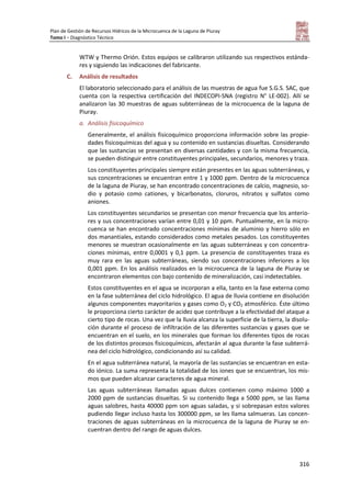 Plan de Gestión de Recursos Hídricos de la Microcuenca de la Laguna de Piuray
Tomo I – Diagnóstico Técnico
316
WTW y Thermo Orión. Estos equipos se calibraron utilizando sus respectivos estánda-
res y siguiendo las indicaciones del fabricante.
C. Análisis de resultados
El laboratorio seleccionado para el análisis de las muestras de agua fue S.G.S. SAC, que
cuenta con la respectiva certificación del INDECOPI-SNA (registro N° LE-002). Allí se
analizaron las 30 muestras de aguas subterráneas de la microcuenca de la laguna de
Piuray.
a. Análisis fisicoquímico
Generalmente, el análisis fisicoquímico proporciona información sobre las propie-
dades fisicoquímicas del agua y su contenido en sustancias disueltas. Considerando
que las sustancias se presentan en diversas cantidades y con la misma frecuencia,
se pueden distinguir entre constituyentes principales, secundarios, menores y traza.
Los constituyentes principales siempre están presentes en las aguas subterráneas, y
sus concentraciones se encuentran entre 1 y 1000 ppm. Dentro de la microcuenca
de la laguna de Piuray, se han encontrado concentraciones de calcio, magnesio, so-
dio y potasio como cationes, y bicarbonatos, cloruros, nitratos y sulfatos como
aniones.
Los constituyentes secundarios se presentan con menor frecuencia que los anterio-
res y sus concentraciones varían entre 0,01 y 10 ppm. Puntualmente, en la micro-
cuenca se han encontrado concentraciones mínimas de aluminio y hierro sólo en
dos manantiales, estando considerados como metales pesados. Los constituyentes
menores se muestran ocasionalmente en las aguas subterráneas y con concentra-
ciones mínimas, entre 0,0001 y 0,1 ppm. La presencia de constituyentes traza es
muy rara en las aguas subterráneas, siendo sus concentraciones inferiores a los
0,001 ppm. En los análisis realizados en la microcuenca de la laguna de Piuray se
encontraron elementos con bajo contenido de mineralización, casi indetectables.
Estos constituyentes en el agua se incorporan a ella, tanto en la fase externa como
en la fase subterránea del ciclo hidrológico. El agua de lluvia contiene en disolución
algunos componentes mayoritarios y gases como O2 y CO2 atmosférico. Éste último
le proporciona cierto carácter de acidez que contribuye a la efectividad del ataque a
cierto tipo de rocas. Una vez que la lluvia alcanza la superficie de la tierra, la disolu-
ción durante el proceso de infiltración de las diferentes sustancias y gases que se
encuentran en el suelo, en los minerales que forman los diferentes tipos de rocas
de los distintos procesos fisicoquímicos, afectarán al agua durante la fase subterrá-
nea del ciclo hidrológico, condicionando así su calidad.
En el agua subterránea natural, la mayoría de las sustancias se encuentran en esta-
do iónico. La suma representa la totalidad de los iones que se encuentran, los mis-
mos que pueden alcanzar caracteres de agua mineral.
Las aguas subterráneas llamadas aguas dulces contienen como máximo 1000 a
2000 ppm de sustancias disueltas. Si su contenido llega a 5000 ppm, se las llama
aguas salobres, hasta 40000 ppm son aguas saladas, y si sobrepasan estos valores
pudiendo llegar incluso hasta los 300000 ppm, se les llama salmueras. Las concen-
traciones de aguas subterráneas en la microcuenca de la laguna de Piuray se en-
cuentran dentro del rango de aguas dulces.
 