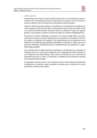 Plan de Gestión de Recursos Hídricos de la Microcuenca de la Laguna de Piuray
Tomo I – Diagnóstico Técnico
321
c. Análisis químico
Considerando como base el mapa inventario de fuentes, se ha evaluado las concen-
traciones de los componentes iónicos mayoritarios en el agua, como los cationes y
aniones, además incluir el análisis de los principales metales disueltos.
Todas las determinaciones analíticas se realizaron en el laboratorio de análisis quí-
mico de aguas de SGS del Perú SAC. La interpretación de los datos se realizó en ba-
se al cálculo de determinadas relaciones iónicas y mediante el apoyo de algunos
gráficos, cuyo empleo es práctico y común en todos los estudios hidrogeoquímicos.
El total de las fuentes analizadas se muestran en el Anexo 8 (pág. 507), y los resul-
tados de los cationes y aniones mayoritarios se encuentran en el Cuadro nº 122. Es-
tos análisis se realizaron de acuerdo a los requerimientos de las directrices de la
OMS para la calidad del agua potable (establecidas en Génova en 1993), que son el
punto de referencia internacional para el establecimiento de estándares y seguri-
dad del agua potable.
Los resultados de los análisis químicos realizados en el laboratorio se expresan en
miligramo por litro, si bien para trabajarlos en los diagramas de Stiff y combinar a
una unidad de masa determinada, estos valores se transforman con el término de
equivalente por litro; es decir, se convierten a unidades de concentración absoluta
mili equivalente/litro (meq/l).
El equivalente químico viene a ser el cociente entre la masa atómica del elemento
considerado y su valencia, cuyos resultados se utilizan para el cálculo de los iones
prioritarios o familias de las aguas.
 