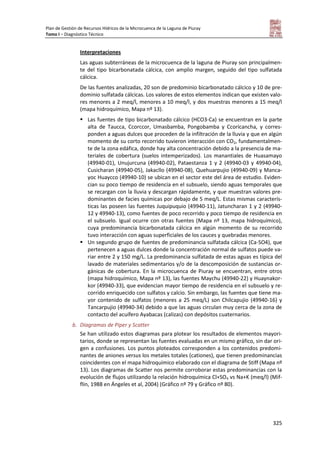Plan de Gestión de Recursos Hídricos de la Microcuenca de la Laguna de Piuray
Tomo I – Diagnóstico Técnico
325
Interpretaciones
Las aguas subterráneas de la microcuenca de la laguna de Piuray son principalmen-
te del tipo bicarbonatada cálcica, con amplio margen, seguido del tipo sulfatada
cálcica.
De las fuentes analizadas, 20 son de predominio bicarbonatado cálcico y 10 de pre-
dominio sulfatada cálcicas. Los valores de estos elementos indican que existen valo-
res menores a 2 meq/l, menores a 10 meq/l, y dos muestras menores a 15 meq/l
(mapa hidroquímico, Mapa nº 13).
 Las fuentes de tipo bicarbonatado cálcico (HCO3-Ca) se encuentran en la parte
alta de Taucca, Ccorccor, Umasbamba, Pongobamba y Ccoricancha, y corres-
ponden a aguas dulces que proceden de la infiltración de la lluvia y que en algún
momento de su corto recorrido tuvieron interacción con CO2, fundamentalmen-
te de la zona edáfica, donde hay alta concentración debido a la presencia de ma-
teriales de cobertura (suelos intemperizados). Los manantiales de Huasamayo
(49940-01), Unujurcuna (49940-02), Pataestanza 1 y 2 (49940-03 y 49940-04),
Cusicharan (49940-05), Jakacllo (49940-08), Quehuarpujio (49940-09) y Manca-
yoc Huaycco (49940-10) se ubican en el sector este del área de estudio. Eviden-
cian su poco tiempo de residencia en el subsuelo, siendo aguas temporales que
se recargan con la lluvia y descargan rápidamente, y que muestran valores pre-
dominantes de facies químicas por debajo de 5 meq/L. Estas mismas caracterís-
ticas las poseen las fuentes Juquipuquio (49940-11), Jatuncharan 1 y 2 (49940-
12 y 49940-13), como fuentes de poco recorrido y poco tiempo de residencia en
el subsuelo. Igual ocurre con otras fuentes (Mapa nº 13, mapa hidroquímico),
cuya predominancia bicarbonatada cálcica en algún momento de su recorrido
tuvo interacción con aguas superficiales de los cauces y quebradas menores.
 Un segundo grupo de fuentes de predominancia sulfatada cálcica (Ca-SO4), que
pertenecen a aguas dulces donde la concentración normal de sulfatos puede va-
riar entre 2 y 150 mg/L. La predominancia sulfatada de estas aguas es típica del
lavado de materiales sedimentarios y/o de la descomposición de sustancias or-
gánicas de cobertura. En la microcuenca de Piuray se encuentran, entre otros
(mapa hidroquímico, Mapa nº 13), las fuentes Maychu (49940-22) y Huaynakor-
kor (49940-33), que evidencian mayor tiempo de residencia en el subsuelo y re-
corrido enriquecido con sulfatos y calcio. Sin embargo, las fuentes que tiene ma-
yor contenido de sulfatos (menores a 25 meq/L) son Chilcapujio (49940-16) y
Tancarpujio (49940-34) debido a que las aguas circulan muy cerca de la zona de
contacto del acuífero Ayabacas (calizas) con depósitos cuaternarios.
b. Diagramas de Piper y Scatter
Se han utilizado estos diagramas para plotear los resultados de elementos mayori-
tarios, donde se representan las fuentes evaluadas en un mismo gráfico, sin dar ori-
gen a confusiones. Los puntos ploteados corresponden a los contenidos predomi-
nantes de aniones versus los metales totales (cationes), que tienen predominancias
coincidentes con el mapa hidroquímico elaborado con el diagrama de Stiff (Mapa nº
13). Los diagramas de Scatter nos permite corroborar estas predominancias con la
evolución de flujos utilizando la relación hidroquímica Cl+SO4 vs Na+K (meq/l) (Mif-
flin, 1988 en Ángeles et al, 2004) (Gráfico nº 79 y Gráfico nº 80).
 