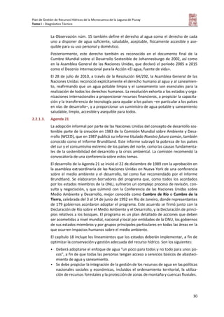 Plan de Gestión de Recursos Hídricos de la Microcuenca de la Laguna de Piuray
Tomo I – Diagnóstico Técnico
30
La Observación núm. 15 también define el derecho al agua como el derecho de cada
uno a disponer de agua suficiente, saludable, aceptable, físicamente accesible y ase-
quible para su uso personal y doméstico.
Posteriormente, este derecho también es reconocido en el documento final de la
Cumbre Mundial sobre el Desarrollo Sostenible de Johannesburgo de 2002, así como
en la Asamblea General de las Naciones Unidas, que declaró el periodo 2005 a 2015
como el Decenio Internacional para la Acción «El agua, fuente de vida».
El 28 de julio de 2010, a través de la Resolución 64/292, la Asamblea General de las
Naciones Unidas reconoció explícitamente el derecho humano al agua y al saneamien-
to, reafirmando que un agua potable limpia y el saneamiento son esenciales para la
realización de todos los derechos humanos. La resolución exhorta a los estados y orga-
nizaciones internacionales a proporcionar recursos financieros, a propiciar la capacita-
ción y la transferencia de tecnología para ayudar a los países –en particular a los países
en vías de desarrollo–, y a proporcionar un suministro de agua potable y saneamiento
saludable, limpio, accesible y asequible para todos.
2.2.1.3. Agenda 21
La adopción informal por parte de las Naciones Unidas del concepto de desarrollo sos-
tenible parte de la creación en 1983 de la Comisión Mundial sobre Ambiente y Desa-
rrollo (WCED), que en 1987 publicó su informe titulado Nuestro futuro común, también
conocido como el Informe Brundtland. Este informe subrayó la pobreza de los países
del sur y el consumismo extremo de los países del norte, como las causas fundamenta-
les de la sostenibilidad del desarrollo y la crisis ambiental. La comisión recomendó la
convocatoria de una conferencia sobre estos temas.
El desarrollo de la Agenda 21 se inició el 22 de diciembre de 1989 con la aprobación en
la asamblea extraordinaria de las Naciones Unidas en Nueva York de una conferencia
sobre el medio ambiente y el desarrollo, tal como fue recomendado por el informe
Brundtland. Se elaboraron borradores del programa que, como todos los acordados
por los estados miembros de la ONU, sufrieron un complejo proceso de revisión, con-
sulta y negociación, y que culminó con la Conferencia de las Naciones Unidas sobre
Medio Ambiente y Desarrollo, mejor conocida como Cumbre de Río o Cumbre de la
Tierra, celebrada del 3 al 14 de junio de 1992 en Río de Janeiro, donde representantes
de 179 gobiernos acordaron adoptar el programa. Este acuerdo se firmó junto con la
Declaración de Río sobre el Medio Ambiente y el Desarrollo, y la Declaración de princi-
pios relativos a los bosques. El programa es un plan detallado de acciones que deben
ser acometidas a nivel mundial, nacional y local por entidades de la ONU, los gobiernos
de sus estados miembros y por grupos principales particulares en todas las áreas en la
que ocurren impactos humanos sobre el medio ambiente.
El capítulo 18 incluye los lineamientos que los estados deberán implementar, a fin de
optimizar la conservación y gestión adecuada del recurso hídrico. Son los siguientes:
 Deberá adoptarse el enfoque de agua “un poco para todos y no todo para unos po-
cos”, a fin de que todas las personas tengan acceso a servicios básicos de abasteci-
miento de agua y saneamiento.
 Se debe propiciar la integración de la gestión de los recursos de agua en las políticas
nacionales sociales y económicas, incluidos el ordenamiento territorial, la utiliza-
ción de recursos forestales y la protección de zonas de montaña y cuencas fluviales.
 