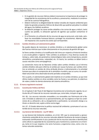 Plan de Gestión de Recursos Hídricos de la Microcuenca de la Laguna de Piuray
Tomo I – Diagnóstico Técnico
31
 En la gestión de recursos hídricos deberá reconocerse la importancia de proteger la
integridad de los ecosistemas de los acuíferos y preservarlos, mediante la conserva-
ción de las cuencas hidrográficas.
 Deberá instituirse la obligatoriedad de realizar estudios de impacto ambiental para
todos los grandes proyectos hídricos de desarrollo que podrían perjudicar la calidad
del agua y los hábitats acuáticos.
 Se deberán proteger las zonas verdes aledañas a los cursos de agua y reducir, tanto
cuanto sea posible, la utilización agrícola de agentes que puedan contaminar el
agua.
 En el fomento y la utilización de los recursos de agua se procurará, ante todo, satis-
facer las necesidades humanas básicas y proteger los ecosistemas. Además, debe-
rán imputarse a los usuarios los costos que correspondan.
2.2.1.4. Cambio climático y el calentamiento global
No puede dejarse de mencionar al cambio climático y al calentamiento global como
dos fuerzas motrices que inciden directamente en los procesos de gestión del agua.
Se llama cambio climático a la modificación del clima con respecto al historial climático
a una escala global o regional. Tales cambios se producen a muy diversas escalas de
tiempo y, sobre todo, de parámetros meteorológicos tales como temperatura, presión
atmosférica, precipitaciones, nubosidad, etc. En teoría, los cambios se deben tanto a
causas naturales como antropogénicas.
La convención marco de las Naciones Unidas sobre cambio climático usa el término
cambio climático sólo para referirse al cambio por causas humanas: por cambio climá-
tico se entiende un cambio de clima atribuido directa o indirectamente a la actividad
humana que altera la composición de la atmósfera mundial y que se suma a la variabi-
lidad natural del clima observada durante períodos comparables.
Por su parte, el calentamiento global está implícito en el cambio climático, ya que éste
último implica cambios en otras variables como las lluvias y sus patrones, la cobertura
de nubes y todos los demás elementos del sistema atmosférico.
2.2.2. El marco regulatorio nacional
2.2.2.1. Constitución Política del Perú
En el Capítulo II del Título III del Régimen Económico de la Constitución vigente, los ar-
tículos 66 y 67 tratan de los recursos naturales que, como tales, incluyen el agua.
Art. 66.- Los recursos naturales renovables y no renovables son Patrimonio de la Na-
ción. El Estado es soberano en su aprovechamiento, por ley orgánica se fijan las condi-
ciones de su utilización y de su otorgamiento a particulares. La concesión otorga a su
titular un derecho real, sujeto a dicha norma legal.
Art. 67.- El Estado determina la política nacional del ambiente y promueve el uso sos-
tenible de los recursos naturales.
2.2.2.2. Ley General del Ambiente - Ley Nº 28611
La Ley General del Ambiente establece, en el Art. 93º, que la conservación y aprove-
chamiento sostenible de los recursos naturales deberán focalizarse de manera integral,
evaluando científicamente el uso y protección de los recursos naturales e identificando
cómo afecta la capacidad de los ecosistemas para mantenerse y sostenerse en el tiem-
po, tanto en lo que respecta a los seres humanos y organismos vivos, como a los sis-
temas naturales existentes.
 