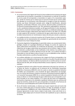 Plan de Gestión de Recursos Hídricos de la Microcuenca de la Laguna de Piuray
Tomo I – Diagnóstico Técnico
337
3.10.5. Conclusiones
 En la microcuenca de la laguna de Piuray las únicas evidencias de la presencia de aguas
subterráneas son las fuentes o manantiales. Se inventariaron un total de 35 manantia-
les, de los cuales 10 corresponden a manantiales sin captar y 25 a manantiales capta-
dos, siendo los mismos que se utilizan para el consumo humano de los centros pobla-
dos ubicados en la microcuenca. Esta información se recogió en fichas de inventario-
fuentes, que llevan información asociada como: código de identificación, ubicación
geográfica, coordenadas UTM (este, norte y altura), ubicación política, parámetros físi-
co-químicos (conductividad eléctrica, pH, TDS, parámetros organolépticos, temperatu-
ra, etc.), parámetros hidráulicos (caudal), uso del agua (verificación in situ), descripción
del entorno, y fecha de inventario (registro y muestreo). La medida de la descarga total
de las fuentes de aguas subterráneas para febrero de 2013 es de 180.11 l/s, aforadas
en cada surgencia del manantial. La producción de aguas subterráneas de estas fuen-
tes debe necesariamente ser monitoreada en época de estío para calcular su descenso.
 Las medidas de aforo y la toma de muestras de 35 fuentes fueron, en todo momento,
coordinadas con los representantes de la sociedad civil, garantizando de esta forma la
realización de un buen trabajo de campo.
 El presente diagnóstico hidrogeológico ha permitido realizar una caracterización hidro-
geológica, basada en la geología detallada por litología, los puntos de surgencia de
aguas subterráneas (manantiales), las condiciones de descarga, y las propiedades fisi-
coquímicas de las aguas subterráneas que provienen de los acuíferos. Según su litolo-
gía, extensión y productividad, se han clasificado en dos sistemas: los acuíferos poro-
sos no consolidados o acuíferos detríticos de piso de valle, y los acuíferos fisurados o
fracturados en rocas de ladera y altura, los que a su vez se subdividen en dos: acuíferos
fisurados sedimentarios y acuíferos fisurados kársticos.
 Los acuíferos definidos en la microcuenca de la laguna de Piuray corresponden a las
areniscas cuarzo feldespáticas del grupo San Jerónimo y al acuífero fisurado kárstico de
las calizas Ayabacas. Se observa además la presencia de un acuífero poroso no consoli-
dado de piso de valle, pero de baja productividad y escasa surgencia, en forma de ma-
nantiales.
 El gradiente hidráulico del acuífero fisurado sedimentario del grupo San Jerónimo, en
el sector de Taucca, se evidencia por la presencia de los manantiales Huasamayo
(4994-01) y Toccoccacca (4994-07), entre los cuales se calculó un gradiente hidráulico
de 0.5825, que corresponden a una circulación de aguas subterráneas casi homogé-
nea. En el sector de Pucamarca, donde se encuentra el manantial Pucamarca (4994-11)
y el manantial Huecospujio (4994-15), se calculó el gradiente hidráulico de 0.183, con
el que se obtuvo un nivel de descarga de aguas subterráneas que corresponden a acuí-
feros fisurados en las calizas Ayabacas. En la parte alta del sector de Pongobamba,
Ccoricancha y Ayarmaca se ha calculado el gradiente hidráulico para las areniscas del
grupo San Jerónimo, siendo de 0.15, que corresponden a circulación en las fracturas de
las areniscas cuarzo feldespáticas del acuífero fisurado San Jerónimo.
 De las 35 fuentes monitoreadas, se observa que la gran mayoría tiene pH neutro (de
6.5 a 8.5), siendo aptas para el consumo humano y el riego. Sin embargo, los manan-
tiales Pataestanza 1 (49940-03, pH: 6.30) y Quencohuasi 1 (49940-17, pH = 6.32) so-
brepasan ligeramente el valor neutro y bajan al valor ácido, si bien este límite no re-
presenta ningún peligro para el consumo humano de la población ya que su descenso
es mínimo.
 