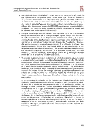 Plan de Gestión de Recursos Hídricos de la Microcuenca de la Laguna de Piuray
Tomo I – Diagnóstico Técnico
338
 Los valores de conductividad eléctrica se encuentran por debajo de 1 500 μS/cm, lo
que representa que son aguas de buena calidad, tienen baja a moderada mineraliza-
ción, su tiempo de retención en el subsuelo es corto, y tienen circulación por fracturas
de las areniscas cuarzo feldespáticas del acuífero fisurado San Jerónimo y de los espa-
cios vacíos de las calizas Ayabacas. Sin embargo, existe un manantial con mayor conte-
nido de sales, denominado Tancarpujio (49940-34), cuyo valor de conductividad eléc-
trica es de 1993 μS/cm, no siendo apto para el consumo humano pero sí para el riego
de zonas agrícolas y como bebedero de animales.
 Las aguas subterráneas de la microcuenca de la laguna de Piuray son principalmente
del tipo bicarbonatada cálcica, en un amplio margen, seguido del tipo sulfatada cálcica.
De las fuentes analizadas, 20 son de predominio bicarbonatado cálcico y 10 de predo-
minio sulfatada cálcica. Las fuentes de tipo bicarbonatado cálcico (HCO3-Ca) se en-
cuentran en la parte alta de Taucca, Ccorccor, Umasbamba, Pongobamba y Ccorican-
cha, y se corresponden a aguas dulces que proceden de la infiltración de la lluvia y que
tuvieron interacción con CO2 de la zona edáfica, donde hay alta concentración de ma-
teriales de cobertura (suelos intemperizados). Los manantiales de Huasamayo (49940-
01), Unujurcuna (49940-02), Pataestanza 1 y 2 (49940-03 y 49940-04), Cusicharan
(49940-05), Jakacllo (49940-08), Quehuarpujio (49940-09) y Mancayoc Huaycco
(49940-10) son de predominio bicarbonatado cálcico.
 Un segundo grupo de fuentes de predominancia sulfatada cálcica (Ca-SO4) pertenecen
a aguas donde la concentración normal de sulfatos puede variar entre 2 y 150 mg/L. La
predominancia sulfatada de estas aguas es típica del lavado de materiales sedimenta-
rios y/o de la descomposición de sustancias orgánicas de cobertura. En la microcuenca
de la laguna de Piuray se encuentran las fuentes Maychu (49940-22) y Huaynakorkor
(49940-33), que evidencian mayor tiempo de residencia en el subsuelo y recorrido en-
riquecido con sulfatos y calcio. Sin embargo, las fuentes que tiene mayor contenido de
sulfatos son Chilcapujio (49940-16) y Tancarpujio (49940-34), debido a que sus aguas
circulan muy cerca de la zona de contacto del acuífero Ayabacas (calizas) con depósitos
cuaternarios.
 De las comparaciones realizadas con los Estándares de Calidad Ambiental ECA CAT I
para aguas superficiales de consumo humano (no existe ECA para aguas subterráneas),
las aguas por lo general son de buena calidad para su uso en consumo humano. Sin
embargo, la fuente Quencohuasi 1 (49940-17) supera los estándares de calidad en tres
elementos que son Al, Fe y pH. La fuente Chilcapujio (49940-16), supera los estándares
de calidad en nitrato y sulfato, y la fuente Corianipatuyoc (49940-27) en nitrato y alu-
minio. La fuente Quencohuasi 4 (49940-20) y Cuyochacra (49940-24) superan los es-
tándares en Al y Fe. Las fuentes que superan los estándares de calidad en un solo ele-
mento son: Pataestanza 1 (49940-03) en pH, Jatuncharan 2 (49940-13) en nitrato, Ja-
rahuaraca (49940-14) en sulfato, Jacaclluhuaycco (49940-28) en nitrato, Pillcopujio 1
(49940-30) en nitrato, y Pillcopujio 2 (49940-31) en sulfato. Esto indica que, para la uti-
lización de estas aguas, se deben reducir las concentraciones elevadas mediante tra-
tamiento y potabilización.
 