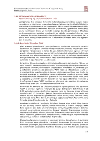 Plan de Gestión de Recursos Hídricos de la Microcuenca de la Laguna de Piuray
Tomo I – Diagnóstico Técnico
339
3.11. MODELAMIENTO HIDROLÓGICO
Responsable: Mg. Ing. Cayo Leonidas Ramos Taipe
La importancia de la aplicación de modelos matemáticos de generación de caudales medios
mensuales en la microcuenca en estudio se basan en la interpretación del ciclo hidrológico,
que implica el conocimiento de sus componentes básicos tales como evapotranspiración,
infiltración, escorrentía subterránea, déficit de escurrimiento, agotamiento de la cuenca,
etc. La cuantificación directa y/o medición en campo de estos parámetros es dificultosa,
por lo que resulta más apropiado su estimación por métodos hidrológicos indirectos, como
la aplicación del modelo determinístico de transformación precipitación-escorrentía. Para el
cálculo de las descargas medias mensuales se ha utilizado un modelo WEAP para la genera-
ción de caudales.
3.11.1. Descripción del modelo WEAP
El WEAP es una herramienta de computación para la planificación integrada de los recur-
sos hídricos. WEAP provee un marco conceptual completo, flexible y amigable para anali-
zar políticas y directrices en el manejo del agua. Actualmente muchas regiones enfrentan
grandes retos en el manejo de recursos hídricos, incluyendo la asignación de los limitados
recursos de agua, el mantenimiento de la calidad del agua y la definición de políticas de
manejo del recurso. Para enfrentar estos retos, los modelos convencionales orientados al
suministro de agua no siempre son adecuados.
En la última década, investigadores del Instituto del Ambiente de Estocolmo (SEI, por sus
siglas en inglés), han desarrollado un esquema de manejo integrado de agua para analizar
proyectos de suministro, enmarcado en un contexto de demanda de uso, calidad de agua
y protección y preservación del ecosistema. WEAP incorpora estos atributos en una he-
rramienta práctica para planeación, destacando asimismo por su método para simular sis-
temas de agua y por su capacidad para analizar políticas de manejo de la misma. WEAP
balancea la ecuación entre demanda (patrones de uso, eficiencia de equipo, reuso, costo
y alocación), y suministro (caudal disponible en ríos, agua subterránea, reservorios y
transferencias de agua). WEAP constituye un laboratorio para examinar alternativas de
desarrollo de proyectos y estrategias para manejo de agua.
El Instituto del Ambiente de Estocolmo proveyó el soporte principal para desarrollar
WEAP. El Centro de Ingeniería Hidrológica del Cuerpo de Ingenieros de la Armada de US
(HEC) patrocinó mejoras significativas. Agencias como las Naciones Unidas, el Banco
Mundial, USAID, US EPA, IWMI, y AwwaRF dieron soporte al proyecto. WEAP ha sido apli-
cado en docenas de países incluyendo Estados Unidos, México, Brasil, Alemania, Ghana,
Burkina Faso, Kenia, África del Sur, Mozambique, Egipto, Israel, Omán, Asia Central, India,
Sri Lanka, Nepal, China, Corea del Sur y Tailandia.
Basado en el principio de contabilidad del balance de agua, WEAP es aplicable a sistemas
de agua potable y sistemas agrícolas, cuencas individuales, o sistemas complejos. WEAP
tiene capacidad para tratar un amplio rango de temas, incluyendo análisis de demanda
sectorial, conservación de agua, derechos de agua y alocación de prioridades, precipita-
ción-escorrentía y flujos mínimos, simulación de agua subterránea y superficial, operacio-
nes de reservorios, generación de hidroelectricidad, calidad del agua, requerimientos de
ecosistemas, y análisis de costo-beneficio de proyectos.
El usuario del programa representa el sistema en términos de sus fuentes de suministro
(ríos, quebradas, agua subterránea, reservorios), instalaciones de transmisión y trata-
miento de aguas negras, requerimientos del ecosistema, demandas de agua y generación
de contaminación. La estructura de entrada de datos y nivel de detalle son adaptables,
 