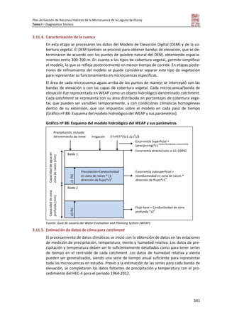 Plan de Gestión de Recursos Hídricos de la Microcuenca de la Laguna de Piuray
Tomo I – Diagnóstico Técnico
341
3.11.4. Caracterización de la cuenca
En esta etapa se procesaron los datos del Modelo de Elevación Digital (DEM) y de la co-
bertura vegetal. El DEM también se procesó para obtener bandas de elevación, que se de-
terminaron de acuerdo con los puntos de quiebre natural del DEM, obteniendo espacia-
mientos entre 300-700 m. En cuanto a los tipos de cobertura vegetal, permite simplificar
el modelo, lo que se refleja posteriormente en menor tiempo de corrida. En etapas poste-
riores de refinamiento del modelo se puede considerar separar este tipo de vegetación
para representar su funcionamiento en microcuencas específicas.
El área de cada microcuenca aguas arriba de los puntos de manejo se interceptó con las
bandas de elevación y con las capas de cobertura vegetal. Cada microcuenca/banda de
elevación fue representada en WEAP como un objeto hidrológico denominado catchment.
Cada catchment se representa con su área distribuida en porcentajes de cobertura vege-
tal, que pueden ser variables temporalmente, y con condiciones climáticas homogéneas
dentro de su extensión, que son impuestas sobre el modelo en cada paso de tiempo
(Gráfico nº 88: Esquema del modelo hidrológico del WEAP y sus parámetros).
Gráfico nº 88: Esquema del modelo hidrológico del WEAP y sus parámetros
Fuente: Guía de usuario del Water Evaluation and Planning System (WEAP).
3.11.5. Estimación de datos de clima para catchment
El procesamiento de datos climáticos se inició con la obtención de datos en las estaciones
de medición de precipitación, temperatura, viento y humedad relativa. Los datos de pre-
cipitación y temperatura deben ser lo suficientemente detallados como para tener series
de tiempo en el centroide de cada catchment. Los datos de humedad relativa y viento
pueden ser generalizados, siendo una serie de tiempo anual suficiente para representar
toda las microcuencas en estudio. Previo a la estimación de las series para cada banda de
elevación, se completaron los datos faltantes de precipitación y temperatura con el pro-
cedimiento del HEC-4 para el periodo 1964-2012.
Balde 1
Balde 2
Precolación=Conductividad
en zona de raíces * (1-
dirección de flujo)*z1
2
z1(%)
Capacidaddezona
profunda(mm)
Escorrentía subsuperficial =
(Conductividad en zona de raíces *
dirección de flujo)*z1
2
Flujo base = Conductividad de zona
profunda *z2
2
Escorrentía directa (solo si z1>100%)
Escorrentía Superficial =
(precip+irrig)*z1
Factor Resistencia a Escorrentía
ET=PET*(5z1-2z1
2
)/3Irrigación
Precipitación, incluido
derretimiento de nieve
z2(%)
Capacidaddeaguaen
zonaderaíces(mm)
 