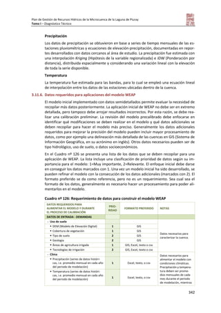 Plan de Gestión de Recursos Hídricos de la Microcuenca de la Laguna de Piuray
Tomo I – Diagnóstico Técnico
342
Precipitación
Los datos de precipitación se obtuvieron en base a series de tiempo mensuales de las es-
taciones pluviométricas y ecuaciones de elevación-precipitación, documentadas en repor-
tes desarrollados con datos cercanos al área de estudio. La precipitación fue estimada con
una interpolación Kriging (Hipótesis de la variable regionalizada) e IDW (Ponderación por
distancia), distribuida espacialmente y considerando una variación lineal con la elevación
de toda la serie disponible.
Temperatura
La temperatura fue estimada para las bandas, para lo cual se empleó una ecuación lineal
de interpolación entre los datos de las estaciones ubicadas dentro de la cuenca.
3.11.6. Datos requeridos para aplicaciones del modelo WEAP
El modelo inicial implementado con datos semidetallados permite evaluar la necesidad de
recopilar más datos posteriormente. La aplicación inicial de WEAP no debe ser en extremo
detallada, pero tampoco debe arrojar resultados incorrectos. Por esta razón, se debe rea-
lizar una calibración preliminar. La revisión del modelo precalibrado debe enfocarse en
identificar qué modificaciones se deben realizar en el modelo y qué datos adicionales se
deben recopilar para hacer el modelo más preciso. Generalmente los datos adicionales
requeridos para mejorar la precisión del modelo pueden incluir mayor procesamiento de
datos, como por ejemplo una delineación más detallada de las cuencas en GIS (Sistema de
Información Geográfica, en su acrónimo en inglés). Otros datos necesarios pueden ser de
tipo hidrológico, uso de suelo, o datos socioeconómicos.
En el Cuadro nº 126 se presenta una lista de los datos que se deben recopilar para una
aplicación de WEAP. La lista incluye una clasificación de prioridad de datos según su im-
portancia para el modelo: 1=Muy importante, 2=Relevante. El enfoque inicial debe darse
en conseguir los datos marcados con 1. Una vez un modelo inicial ha sido desarrollado, se
pueden refinar el modelo con la consecución de los datos adicionales (marcados con 2). El
formato preferido se da como referencia, pero no es un requerimiento. Sea cual sea el
formato de los datos, generalmente es necesario hacer un procesamiento para poder ali-
mentarlos en el modelo.
Cuadro nº 126: Requerimiento de datos para construir el modelo WEAP
DATOS REQUERIDOS PARA
ALIMENTAR EL MODELO Y DURANTE
EL PROCESO DE CALIBRACIÓN
PRIO-
RIDAD
FORMATO PREFERIDO NOTAS
DATOS DE ENTRADA - DEMANDAS
- Uso de suelo
Datos necesarios para
caracterizar la cuenca.
 DEM (Modelo de Elevación Digital) 1 GIS
 Cobertura de vegetación 1 GIS
 Tipo de suelo 2 GIS
 Geología 2 GIS
 Áreas de agricultura irrigada 1 GIS, Excel, texto o csv
 Tecnologías de irrigación 2 GIS, Excel, texto o csv
- Clima Datos necesarios para
alimentar el modelo con
condiciones climáticas.
Precipitación y tempera-
tura deben ser prome-
dios mensuales de cada
mes durante el periodo
de modelación, mientras
 Precipitación (series de datos históri-
cas, i.e. promedio mensual en cada año
del periodo de modelación)
1 Excel, texto, o csv
 Temperatura (series de datos históri-
cas, i.e. promedio mensual en cada año
del periodo de modelación)
1 Excel, texto, o csv
 