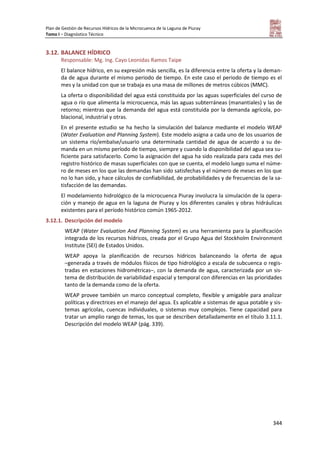 Plan de Gestión de Recursos Hídricos de la Microcuenca de la Laguna de Piuray
Tomo I – Diagnóstico Técnico
344
3.12. BALANCE HÍDRICO
Responsable: Mg. Ing. Cayo Leonidas Ramos Taipe
El balance hídrico, en su expresión más sencilla, es la diferencia entre la oferta y la deman-
da de agua durante el mismo periodo de tiempo. En este caso el periodo de tiempo es el
mes y la unidad con que se trabaja es una masa de millones de metros cúbicos (MMC).
La oferta o disponibilidad del agua está constituida por las aguas superficiales del curso de
agua o río que alimenta la microcuenca, más las aguas subterráneas (manantiales) y las de
retorno; mientras que la demanda del agua está constituida por la demanda agrícola, po-
blacional, industrial y otras.
En el presente estudio se ha hecho la simulación del balance mediante el modelo WEAP
(Water Evaluation and Planning System). Este modelo asigna a cada uno de los usuarios de
un sistema río/embalse/usuario una determinada cantidad de agua de acuerdo a su de-
manda en un mismo período de tiempo, siempre y cuando la disponibilidad del agua sea su-
ficiente para satisfacerlo. Como la asignación del agua ha sido realizada para cada mes del
registro histórico de masas superficiales con que se cuenta, el modelo luego suma el núme-
ro de meses en los que las demandas han sido satisfechas y el número de meses en los que
no lo han sido, y hace cálculos de confiabilidad, de probabilidades y de frecuencias de la sa-
tisfacción de las demandas.
El modelamiento hidrológico de la microcuenca Piuray involucra la simulación de la opera-
ción y manejo de agua en la laguna de Piuray y los diferentes canales y obras hidráulicas
existentes para el período histórico común 1965-2012.
3.12.1. Descripción del modelo
WEAP (Water Evaluation And Planning System) es una herramienta para la planificación
integrada de los recursos hídricos, creada por el Grupo Agua del Stockholm Environment
Institute (SEI) de Estados Unidos.
WEAP apoya la planificación de recursos hídricos balanceando la oferta de agua
–generada a través de módulos físicos de tipo hidrológico a escala de subcuenca o regis-
tradas en estaciones hidrométricas–, con la demanda de agua, caracterizada por un sis-
tema de distribución de variabilidad espacial y temporal con diferencias en las prioridades
tanto de la demanda como de la oferta.
WEAP provee también un marco conceptual completo, flexible y amigable para analizar
políticas y directrices en el manejo del agua. Es aplicable a sistemas de agua potable y sis-
temas agrícolas, cuencas individuales, o sistemas muy complejos. Tiene capacidad para
tratar un amplio rango de temas, los que se describen detalladamente en el título 3.11.1.
Descripción del modelo WEAP (pág. 339).
 
