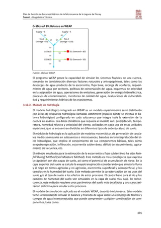 Plan de Gestión de Recursos Hídricos de la Microcuenca de la Laguna de Piuray
Tomo I – Diagnóstico Técnico
345
Gráfico nº 89: Balance en WEAP
Fuente: Manual WEAP
El programa WEAP posee la capacidad de simular los sistemas fluviales de una cuenca,
tomando en consideración diversos factores naturales y antropogénicos, tales como las
descargas de agua producto de la escorrentía, flujo base, recarga de acuíferos, requeri-
miento de agua por sectores, políticas de conservación del agua, esquemas de prioridad
en la asignación de agua, operaciones de embalses, generación de energía hidroeléctrica,
procesos de contaminación, monitoreo de calidad del agua, evaluaciones de vulnerabili-
dad y requerimientos hídricos de los ecosistemas.
3.12.2. Módulo de hidrología
El modelo hidrológico integrado en WEAP es un modelo espacialmente semi distribuido
con áreas de respuesta hidrológica llamadas catchment (espacio donde se efectúa el ba-
lance hidrológico) configurado en cada subcuenca que integra toda la extensión de la
cuenca en análisis. Los datos climáticos que requiere el modelo son: precipitación, tempe-
ratura, humedad relativa y velocidad del viento, utilizados en cada una de estas unidades
espaciales, que se encuentran divididas en diferentes tipos de cobertura/uso de suelo.
El módulo de hidrología es la aplicación de modelos matemáticos de generación de cauda-
les medios mensuales en subcuencas o microcuencas, basados en la interpretación del ci-
clo hidrológico, que implica el conocimiento de sus componentes básicos, tales como
evapotranspiración, infiltración, escorrentía subterránea, déficit de escurrimiento, agota-
miento de la cuenca, etc.
El método empleado para la estimación de la escorrentía y flujo subterráneo ha sido Rain-
fall Runoff Method (Soil Moisture Method). Este método es más complejo ya que expresa
la captación con dos capas de suelo, así como el potencial de acumulación de nieve. En la
capa superior del suelo se calcula la evapotranspiración considerando que simula la lluvia
y el riego en tierras agrícolas y no agrícolas, escorrentía superficial y subsuperficial, y los
cambios en la humedad del suelo. Este método permite la caracterización de los usos del
suelo y/o el tipo de suelo a los efectos de estos procesos. El caudal base para el río y los
cambios de humedad del suelo son simulados en la capa de suelo más bajo. En conse-
cuencia, este método requiere unos parámetros del suelo más detallados y una caracteri-
zación del clima para simular estos procesos.
El modelo de simulación aplicado es el modelo WEAP, descrito inicialmente. Este modelo
tiene la habilidad de simular el balance y tránsito de agua sobre un complejo de tramos y
cuerpos de agua interconectados que puede comprender cualquier combinación de com-
ponentes, tales como:
Supply = 5 Supply = 5
Res 2
(Storage = 100)
Res 1
(Storage = 50)
Q1 Q2
Q9Q8
Q3
D1 W/D D1 (Demand = 80)
D2 W/D D2 (Demand = 50)
Q5
Q7
Q6
Q4
 