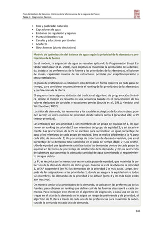 Plan de Gestión de Recursos Hídricos de la Microcuenca de la Laguna de Piuray
Tomo I – Diagnóstico Técnico
346
 Ríos y quebradas naturales
 Captaciones de agua
 Embalses de regulación y lagunas
 Plantas hidroeléctricas
 Canales y aducciones por túneles
 Acuíferos
 Otras fuentes (planta desaladora)
Modelo de optimización del balance de agua según la prioridad de la demanda y pre-
ferencias de la fuente
En el modelo, la asignación de agua se resuelve aplicando la Programación Lineal Es-
tándar (Berkelaar et al., 2004), cuyo objetivo es maximizar la satisfacción de la deman-
da, sujeto a las preferencias de la fuente y las prioridades de las demandas, el balance
de masas, capacidad máxima de las estructuras, pérdidas por evapotranspiración y
otras restricciones.
El grupo de restricciones a establecer está definido en forma iterativa en cada paso de
tiempo, para considerar secuencialmente el ranking de las prioridades de las demandas
y preferencias de la oferta.
El esquema tiene algunos atributos del tradicional algoritmo de programación dinámi-
ca, donde el modelo es resuelto en una secuencia basada en el conocimiento de los
valores derivados de variables y ecuaciones previas (Loucks et al., 1981; Nandalal and
Sakthivadivel, 2002).
Los sitios de demanda, los reservorios y los caudales ecológicos de los ríos y otros, pue-
den recibir un único número de prioridad, desde valores como 1 (prioridad alta) a 99
(menor prioridad).
Las entidades con una prioridad 1 son miembros de un grupo de equidad nº 1, los que
tienen un ranking de prioridad 2 son miembros del grupo de equidad 2, y así sucesiva-
mente. Las restricciones de la PL se escriben para suministrar un igual porcentaje de
agua a los miembros de cada grupo de equidad. Esto se realiza añadiendo a la PL para
cada sitio de demanda: 1) Un porcentaje de cobertura de demanda variable, que es el
porcentaje de la demanda total satisfecha en el paso de tiempo dado; 2) Una restric-
ción de equidad que igualmente satisface todas las demandas dentro de cada grupo de
equidad en términos de porcentaje de satisfacción de la demanda, y 3) Una restricción
de cobertura que garantiza la adecuada cantidad de agua suministrada al requerimien-
to de agua del río.
La PL es resuelta por lo menos una vez en cada grupo de equidad, que maximiza la co-
bertura de la demanda dentro de dicho grupo. Cuando se está resolviendo la prioridad
1, WEAP suspenderá (en PL) las demandas de la prioridad 2 o más bajas. Luego, des-
pués de las asignaciones a las prioridades 1, donde se asegura la equidad entre todos
sus miembros, las demandas de la prioridad 2 se activan (pero 3 y los más bajos están
aún inactivos).
De manera similar a las prioridades de la demanda, se aplican en las preferencias de las
fuentes, para obtener un ranking que define cuál de las fuentes abastecerá a cada de-
manda. Para conseguir este efecto en el algoritmo de asignación, a cada una de las en-
tregas en el sitio de la demanda se le asigna un rango de preferencia y de prioridad, el
algoritmo de PL itera a través de cada una de las preferencias para maximizar la cober-
tura de la demanda en cada sitio de demanda.
 