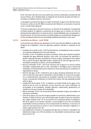 Plan de Gestión de Recursos Hídricos de la Microcuenca de la Laguna de Piuray
Tomo I – Diagnóstico Técnico
32
El Art. 94 inciso 2 de esta misma Ley, define por servicios ambientales la protección del
recurso hídrico, de la biodiversidad, la mitigación de emisiones de gases de efecto in-
vernadero y la belleza escénica, entre otros.
La derogada Ley General de Aguas no había reconocido el agua como derecho funda-
mental; en cambio, la ley Nº 28611 Ley General del Ambiente, la reconoció a través de
su Art. 114 del modo siguiente:
“El acceso al agua para consumo humano es un derecho de la población. Corresponde
al Estado asegurar la vigilancia y protección de las aguas que se utilizan con fines de
abastecimiento poblacional, sin perjuicio de las responsabilidades que corresponden a
los particulares. En caso de la escasez, el Estado asegura el uso preferente del agua pa-
ra fines de abastecimiento de las necesidades poblacionales frente a otros usos”.
2.2.2.3. Ley de Recursos Hídricos - Ley Nº 29338
La Ley de Recursos Hídricos fue aprobada el 12 de marzo del año 2009 por el pleno del
Congreso de la República. Tiene los siguientes aspectos referidos a la gestión de las
aguas:
 Finalidad. De acuerdo al Art. II del Título Preliminar, la finalidad de la ley es promo-
ver la gestión integrada de los recursos hídricos.
 Principios. El Art. III establece principios normativos vitales para impulsar la gestión
integrada del agua debiendo destacar, entre ellos, los principios de valoración y
gestión integrada del agua, prioridad en el acceso al agua, participación de la pobla-
ción y cultura del agua, seguridad jurídica, respeto de los usos del agua por las co-
munidades campesinas y nativas, y el de sostenibilidad.
 Recurso vulnerable. El Art. 1 de la Ley reconoce que el agua es un recurso natural
renovable, indispensable para la vida, vulnerable y estratégico para el desarrollo
sostenible, el mantenimiento de los sistemas y ciclos naturales que la sustentan y la
seguridad de la nación.
 Dominio del agua. El Art. 2 determina que el agua constituye patrimonio de la na-
ción y el dominio sobre ella es inalienable e imprescindible. Es un bien de uso públi-
co y su administración sólo puede ser otorgada y ejercida en armonía con el bien
común, la protección ambiental y el interés de la nación. No hay propiedad privada
sobre el agua.
 Clasificación de las aguas. El Art. 5 establece un amplio listado de las aguas, inclu-
yendo las de los ríos, sus afluentes, las que discurren por cauces artificiales, las
acumuladas, la de humedales, nevados, glaciares, subterráneas, geotérmicas, at-
mosféricas y las que resulten de la desalación.
 Bienes asociados. El Art. 6 se ocupa de los bienes asociados al agua, que pueden ser
naturales y artificiales.
 Usos de las aguas. Los usos de las aguas pueden ser primarios, poblacionales y pro-
ductivos. El ejercicio de los usos mencionados sigue el orden en que son menciona-
dos, según estipula el Art. 35. El uso primario es la utilización directa e indispensa-
ble de las aguas en las fuentes naturales y cauces públicos con el fin de satisfacer
necesidades humanas primarias como la preparación de alimentos, el consumo di-
recto y el aseo personal, así como su uso en ceremonias culturales, religiosas y ri-
tuales, según precisa el Art. 36.
 Uso poblacional. Consiste en la captación del agua de una fuente o red pública de-
bidamente tratada, con el fin de satisfacer las necesidades humanas básicas, según
precisa el Art. 39.
 
