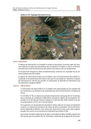 Plan de Gestión de Recursos Hídricos de la Microcuenca de la Laguna de Piuray
Tomo I – Diagnóstico Técnico
349
Gráfico nº 91: Topología del sistema Piuray
3.12.4. Información
El ingreso de información en el modelo se realizó en dos partes. En primer lugar fue nece-
sario ingresar los datos que permitieran dar consistencia al modelo, es decir, la informa-
ción base acerca del funcionamiento del sistema y de cada uno de sus componentes.
Se incorporaron después los datos complementarios, conforme los resultados de las pri-
meras evaluaciones del modelo.
El ingreso de información finaliza tras corroborar que el funcionamiento del modelo co-
rresponde al funcionamiento del sistema real, para lo cual puede ser necesario el ingreso
de información en más de una ocasión. A continuación se describirá la información que
fue ingresada al programa WEAP.
3.12.4.1. Oferta hídrica
La información de oferta hídrica en el modelo está representada por los caudales del
río Tumamayu y sus afluentes y las quebradas que drenan directamente a la laguna de
Piuray.
En el Gráfico nº 92, se observa la variación temporal de la descarga del río Tumamayu
para el periodo de modelación (1965-2012), periodo de registro de precipitación dis-
ponible. En los 47 años de historia se observa un año más alto, 1994, ocasión en la que
el caudal alcanzó 1.9 m3
/s en el mes de febrero.
Por lo general, las temporadas de abundancia hídrica abarcan los meses de diciembre
a marzo, y un descenso muy alto en los meses de abril a noviembre. El mes más húme-
do fue registrado en febrero, y los meses más secos fueron mayo, junio, julio y agosto,
periodo en el cual el río se encuentra en flujo base (ver Gráfico nº 94).
De acuerdo al análisis exploratorio de datos, las pruebas de Mann-Kendall y Spearmans
Rho acusan que los caudales del río Tumamayu y afluentes de la laguna de Piuray pre-
 