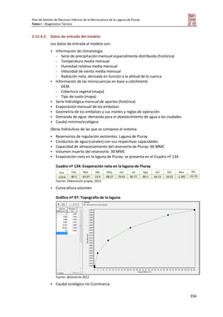Plan de Gestión de Recursos Hídricos de la Microcuenca de la Laguna de Piuray
Tomo I – Diagnóstico Técnico
356
3.12.4.5. Datos de entrada del modelo
Los datos de entrada al modelo son:
 Información de climatología
- Serie de precipitación mensual espacialmente distribuida (histórica)
- Temperatura media mensual
- Humedad relativa media mensual
- Velocidad de viento media mensual
- Radiación neta, derivada en función a la altitud de la cuenca
 Información de las microcuencas en base a catchments
- DEM.
- Cobertura vegetal (mapa)
- Tipo de suelo (mapa)
 Serie hidrológica mensual de aportes (histórica)
 Evaporación mensual de los embalses
 Geometría de los embalses y sus niveles y reglas de operación
 Demanda de agua: demanda para el abastecimiento de agua a las ciudades
 Caudal mínimo/ecológico
Obras hidráulicas de las que se compone el sistema:
 Reservorios de regulación existentes: Laguna de Piuray
 Conductos de agua (canales) con sus respectivas capacidades
 Capacidad de almacenamiento del reservorio de Piuray: 66 MMC
 Volumen muerto del reservorio: 30 MMC
 Evaporación neta en la laguna de Piuray: se presenta en el Cuadro nº 134.
Cuadro nº 134: Evaporación neta en la laguna de Piuray
Ene Feb Mar Abr May Jun Jul Ago Set Oct Nov Dic
-114.6 -80.2 -63.07 13.4 68.27 76.42 85.77 86.5 64.13 33.25 -1.392 -51.73
Fuente: Elaboración propia, 2013.
 Curva altura volumen
Gráfico nº 97: Topografía de la laguna
Fuente: Batimetría 2012.
 Caudal ecológico río Ccorimarca.
 