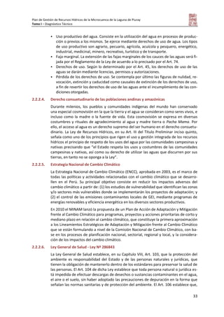 Plan de Gestión de Recursos Hídricos de la Microcuenca de la Laguna de Piuray
Tomo I – Diagnóstico Técnico
33
 Uso productivo del agua. Consiste en la utilización del agua en procesos de produc-
ción o previos a los mismos. Se ejerce mediante derechos de uso de agua. Los tipos
de uso productivo son agrario, pecuario, agrícola, acuícola y pesquero, energético,
industrial, medicinal, minero, recreativo, turístico y de transporte.
 Faja marginal. La extensión de las fajas marginales de los cauces de las aguas será fi-
jada por el Reglamento de la Ley de acuerdo a lo precisado por el Art. 74.
 Derechos de uso. Según lo determinado por el Art. 45, los derechos de uso de las
aguas se darán mediante licencias, permisos y autorizaciones.
 Pérdida de los derechos de uso. Se contempla por último las figuras de nulidad, re-
vocación, extinción y caducidad como causales de extinción de los derechos de uso,
a fin de revertir los derechos de uso de las aguas ante el incumplimiento de las con-
diciones otorgadas.
2.2.2.4. Derecho consuetudinario de las poblaciones andinas y amazónicas
Durante milenios, los pueblos y comunidades indígenas del mundo han conservado
una especial cosmovisión en la que la tierra y el agua se consideran como seres vivos, e
incluso como la madre o la fuente de vida. Esta cosmovisión se expresa en diversas
costumbres y rituales de agradecimiento al agua y madre tierra o Pacha Mama. Por
ello, el acceso al agua es un derecho supremo del ser humano en el derecho consuetu-
dinario. La Ley de Recursos Hídricos, en su Art. III del Título Preliminar inciso quinto,
señala como uno de los principios que rigen el uso y gestión integrada de los recursos
hídricos el principio de respeto de los usos del agua por las comunidades campesinas y
nativas precisando que “el Estado respeta los usos y costumbres de las comunidades
campesinas y nativas, así como su derecho de utilizar las aguas que discurren por sus
tierras, en tanto no se oponga a la Ley”.
2.2.2.5. Estrategia Nacional de Cambio Climático
La Estrategia Nacional de Cambio Climático (ENCC), aprobada en 2003, es el marco de
todas las políticas y actividades relacionadas con el cambio climático que se desarro-
llen en el Perú. Su principal objetivo consiste en reducir los impactos adversos del
cambio climático a partir de: (1) los estudios de vulnerabilidad que identifican las zonas
y/o sectores más vulnerables donde se implementarán los proyectos de adaptación; y
(2) el control de las emisiones contaminantes locales de GEI, mediante programas de
energías renovables y eficiencia energética en los diversos sectores productivos.
En 2010 el MINAM lanzó la propuesta de un Plan de Acción de Adaptación y Mitigación
frente al Cambio Climático para programas, proyectos y acciones prioritarias de corto y
mediano plazo en relación al cambio climático, que constituye la primera aproximación
a los Lineamientos Estratégicos de Adaptación y Mitigación frente al Cambio Climático
que se están formulando a nivel de la Comisión Nacional de Cambio Climático, con ba-
se en los procesos de planificación nacional, sectorial, regional y local, y la considera-
ción de los impactos del cambio climático.
2.2.2.6. Ley General de Salud - Ley Nº 286843
La Ley General de Salud establece, en su Capítulo VIII, Art. 103, que la protección del
ambiente es responsabilidad del Estado y de las personas naturales y jurídicas, que
tienen la obligación de mantenerlo dentro de los estándares para preservar la salud de
las personas. El Art. 104 de dicha Ley establece que toda persona natural o jurídica es-
tá impedida de efectuar descargas de desechos o sustancias contaminantes en el agua,
el aire o el suelo, sin haber adoptado las precauciones de depuración en la forma que
señalan las normas sanitarias y de protección del ambiente. El Art. 106 establece que,
 