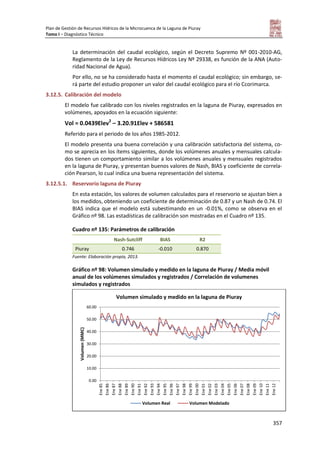 Plan de Gestión de Recursos Hídricos de la Microcuenca de la Laguna de Piuray
Tomo I – Diagnóstico Técnico
357
La determinación del caudal ecológico, según el Decreto Supremo Nº 001-2010-AG,
Reglamento de la Ley de Recursos Hídricos Ley Nº 29338, es función de la ANA (Auto-
ridad Nacional de Agua).
Por ello, no se ha considerado hasta el momento el caudal ecológico; sin embargo, se-
rá parte del estudio proponer un valor del caudal ecológico para el río Ccorimarca.
3.12.5. Calibración del modelo
El modelo fue calibrado con los niveles registrados en la laguna de Piuray, expresados en
volúmenes, apoyados en la ecuación siguiente:
Vol = 0.0439Elev2
– 3.20.91Elev + 586581
Referido para el periodo de los años 1985-2012.
El modelo presenta una buena correlación y una calibración satisfactoria del sistema, co-
mo se aprecia en los ítems siguientes, donde los volúmenes anuales y mensuales calcula-
dos tienen un comportamiento similar a los volúmenes anuales y mensuales registrados
en la laguna de Piuray, y presentan buenos valores de Nash, BIAS y coeficiente de correla-
ción Pearson, lo cual indica una buena representación del sistema.
3.12.5.1. Reservorio laguna de Piuray
En esta estación, los valores de volumen calculados para el reservorio se ajustan bien a
los medidos, obteniendo un coeficiente de determinación de 0.87 y un Nash de 0.74. El
BIAS indica que el modelo está subestimando en un -0.01%, como se observa en el
Gráfico nº 98. Las estadísticas de calibración son mostradas en el Cuadro nº 135.
Cuadro nº 135: Parámetros de calibración
Nash-Sutcliff BIAS R2
Piuray 0.746 -0.010 0.870
Fuente: Elaboración propia, 2013.
Gráfico nº 98: Volumen simulado y medido en la laguna de Piuray / Media móvil
anual de los volúmenes simulados y registrados / Correlación de volumenes
simulados y registrados
0.00
10.00
20.00
30.00
40.00
50.00
60.00
Ene85
Ene86
Ene87
Ene88
Ene89
Ene90
Ene91
Ene92
Ene93
Ene94
Ene95
Ene96
Ene97
Ene98
Ene99
Ene00
Ene01
Ene02
Ene03
Ene04
Ene05
Ene06
Ene07
Ene08
Ene09
Ene10
Ene11
Ene12
Volumen(MMC)
Volumen simulado y medido en la laguna de Piuray
Volumen Real Volumen Modelado
 