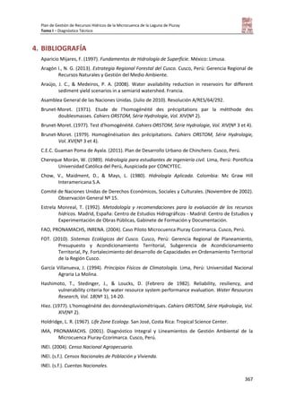 Plan de Gestión de Recursos Hídricos de la Microcuenca de la Laguna de Piuray
Tomo I – Diagnóstico Técnico
367
4. BIBLIOGRAFÍA
Aparicio Mijares, F. (1997). Fundamentos de Hidrología de Superficie. México: Limusa.
Aragón I., N. G. (2013). Estrategia Regional Forestal del Cusco. Cusco, Perú: Gerencia Regional de
Recursos Naturales y Gestión del Medio Ambiente.
Araújo, J. C., & Medeiros, P. A. (2008). Water availability reduction in reservoirs for different
sediment yield scenarios in a semiarid watershed. Francia.
Asamblea General de las Naciones Unidas. (Julio de 2010). Resolución A/RES/64/292.
Brunet-Moret. (1971). Etude de l'homogénéité des précipitations par la métthode des
doublesmasses. Cahiers ORSTOM, Série Hydrologie, Vol. XIV(Nº 2).
Brunet-Moret. (1977). Test d'homogénéité. Cahiers ORSTOM, Série Hydrologie, Vol. XIV(Nº 3 et 4).
Brunet-Moret. (1979). Homogénéisation des précipitations. Cahiers ORSTOM, Série Hydrologie,
Vol. XVI(Nº 3 et 4).
C.E.C. Guaman Poma de Ayala. (2011). Plan de Desarrollo Urbano de Chinchero. Cusco, Perú.
Chereque Morán, W. (1989). Hidrología para estudiantes de ingeniería civil. Lima, Perú: Pontificia
Universidad Católica del Perú, Auspiciada por CONCYTEC.
Chow, V., Maidment, D., & Mays, L. (1980). Hidrología Aplicada. Colombia: Mc Graw Hill
Interamericana S.A.
Comité de Naciones Unidas de Derechos Económicos, Sociales y Culturales. (Noviembre de 2002).
Observación General Nº 15.
Estrela Monreal, T. (1992). Metodología y recomendaciones para la evaluación de los recursos
hídricos. Madrid, España: Centro de Estudios Hidrográficos - Madrid: Centro de Estudios y
Experimentación de Obras Públicas, Gabinete de Formación y Documentación.
FAO, PRONAMACHS, INRENA. (2004). Caso Piloto Microcuenca Piuray Ccorimarca. Cusco, Perú.
FOT. (2010). Sistemas Ecológicos del Cusco. Cusco, Perú: Gerencia Regional de Planeamiento,
Presupuesto y Acondicionamiento Territorial, Subgerencia de Acondicionamiento
Territorial, Py. Fortalecimiento del desarrollo de Capacidades en Ordenamiento Territorial
de la Región Cusco.
García Villanueva, J. (1994). Principios Físicos de Climatología. Lima, Perú: Universidad Nacional
Agraria La Molina.
Hashimoto, T., Stedinger, J., & Loucks, D. (Febrero de 1982). Reliability, resiliency, and
vulnerability criteria for water resource system performance evaluation. Water Resources
Research, Vol. 18(Nº 1), 14-20.
Hiez. (1977). L'homogénéité des donnéespluviométriques. Cahiers ORSTOM, Série Hydrologie, Vol.
XIV(Nº 2).
Holdridge, L. R. (1967). Life Zone Ecology. San José, Costa Rica: Tropical Science Center.
IMA, PRONAMACHS. (2001). Diagnóstico Integral y Lineamientos de Gestión Ambiental de la
Microcuenca Piuray-Ccorimarca. Cusco, Perú.
INEI. (2004). Censo Nacional Agropecuario.
INEI. (s.f.). Censos Nacionales de Población y Vivienda.
INEI. (s.f.). Cuentas Nacionales.
 