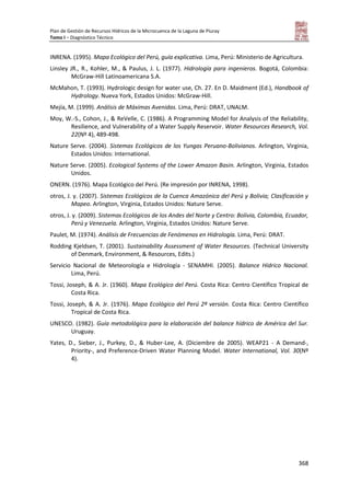 Plan de Gestión de Recursos Hídricos de la Microcuenca de la Laguna de Piuray
Tomo I – Diagnóstico Técnico
368
INRENA. (1995). Mapa Ecológico del Perú, guía explicativa. Lima, Perú: Ministerio de Agricultura.
Linsley JR., R., Kohler, M., & Paulus, J. L. (1977). Hidrología para ingenieros. Bogotá, Colombia:
McGraw-Hill Latinoamericana S.A.
McMahon, T. (1993). Hydrologic design for water use, Ch. 27. En D. Maidment (Ed.), Handbook of
Hydrology. Nueva York, Estados Unidos: McGraw-Hill.
Mejía, M. (1999). Análisis de Máximas Avenidas. Lima, Perú: DRAT, UNALM.
Moy, W.-S., Cohon, J., & ReVelle, C. (1986). A Programming Model for Analysis of the Reliability,
Resilience, and Vulnerability of a Water Supply Reservoir. Water Resources Research, Vol.
22(Nº 4), 489-498.
Nature Serve. (2004). Sistemas Ecológicos de los Yungas Peruano-Bolivianos. Arlington, Virginia,
Estados Unidos: International.
Nature Serve. (2005). Ecological Systems of the Lower Amazon Basin. Arlington, Virginia, Estados
Unidos.
ONERN. (1976). Mapa Ecológico del Perú. (Re impresión por INRENA, 1998).
otros, J. y. (2007). Sistemas Ecológicos de la Cuenca Amazónica del Perú y Bolivia; Clasificación y
Mapeo. Arlington, Virginia, Estados Unidos: Nature Serve.
otros, J. y. (2009). Sistemas Ecológicos de los Andes del Norte y Centro: Bolivia, Colombia, Ecuador,
Perú y Venezuela. Arlington, Virginia, Estados Unidos: Nature Serve.
Paulet, M. (1974). Análisis de Frecuencias de Fenómenos en Hidrología. Lima, Perú: DRAT.
Rodding Kjeldsen, T. (2001). Sustainability Assessment of Water Resources. (Technical University
of Denmark, Environment, & Resources, Edits.)
Servicio Nacional de Meteorología e Hidrología - SENAMHI. (2005). Balance Hídrico Nacional.
Lima, Perú.
Tossi, Joseph, & A. Jr. (1960). Mapa Ecológico del Perú. Costa Rica: Centro Científico Tropical de
Costa Rica.
Tossi, Joseph, & A. Jr. (1976). Mapa Ecológico del Perú 2ª versión. Costa Rica: Centro Científico
Tropical de Costa Rica.
UNESCO. (1982). Guía metodológica para la elaboración del balance hídrico de América del Sur.
Uruguay.
Yates, D., Sieber, J., Purkey, D., & Huber-Lee, A. (Diciembre de 2005). WEAP21 - A Demand-,
Priority-, and Preference-Driven Water Planning Model. Water International, Vol. 30(Nº
4).
 