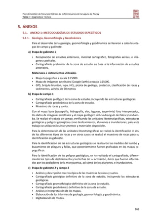 Plan de Gestión de Recursos Hídricos de la Microcuenca de la Laguna de Piuray
Tomo I – Diagnóstico Técnico
369
5. ANEXOS
5.1. ANEXO 1: METODOLOGÍAS DE ESTUDIOS ESPECÍFICOS
5.1.1. Geología, Geomorfología y Geodinámica
Para el desarrollo de la geología, geomorfología y geodinámica se llevaron a cabo las eta-
pas de campo y gabinete:
a) Etapa de gabinete 1
 Recopilación de estudios anteriores, material cartográfico, fotografías aéreas, e imá-
genes satelitales.
 Cartografiado preliminar de la zona de estudio en base a la información de estudios
anteriores.
Materiales e instrumentos utilizados
 Mapa topográfico a escala 1:25000.
 Mapa de imágenes satelitales (Google Earth) a escala 1:25000.
 GPS, brújula brunton, lupa, HCL, picota de geólogo, protactor, clasificación de rocas y
sedimentos, wincha de 50 metros
b) Etapa de campo 1
 Cartografiado geológico de la zona de estudio, incluyendo las estructuras geológicas.
 Cartografiado geodinámico de la zona de estudio.
 Muestreo de rocas y suelos.
Con el mapa base (topografía, hidrografía, vías, lagunas, toponimia) foto interpretados,
los datos de imágenes satelitales y el mapa geológico del cuadrángulo de Calca y Urubam-
ba. Se realizó el trabajo de campo, verificando las unidades litoestratigráficas, estructuras
geológicas y peligros geológicos como deslizamientos, aluviones e inundaciones; para este
trabajo se utilizaron los instrumentos y materiales disponibles.
Para la determinación de las unidades litoestratigráficas se realizó la identificación in situ
de los diferentes tipos de rocas y en otros casos se realizó el muestreo de rocas para su
identificación en gabinete.
Para la identificación de las estructuras geológicas se realizaron las medidas del rumbo y
buzamiento de pliegues y fallas, que posteriormente fueron graficadas en los mapas to-
pográficos.
Para la identificación de los peligros geológicos, se ha realizado el cartografiado, diferen-
ciando los tipos de deslizamiento y las fechas de su activación, datos que fueron informa-
dos por los pobladores de la microcuenca, así como de los aluviones, e inundaciones.
c) Etapa de gabinete 2 y campo 2
 Análisis y descripción macroscópica de las muestras de rocas y suelos.
 Cartografiado geológico definitivo de la zona de estudio, incluyendo las estructuras
geológicas.
 Cartografiado geomorfológico definitivo de la zona de estudio.
 Cartografiado geodinámico definitivo de la zona de estudio.
 Análisis e interpretación de los mapas.
 Elaboración de los informes de geología, geomorfología, y geodinámica.
 Digitalización de mapas.
 