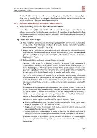 Plan de Gestión de Recursos Hídricos de la Microcuenca de la Laguna de Piuray
Tomo I – Diagnóstico Técnico
370
Para la identificación de las unidades geomorfológicas, se ha utilizado el mapa geológico
de la zona de estudio, luego el mapa de estructuras geológicas, y posteriormente los ma-
pas de pendientes, cobertura vegetal y geodinámico.
5.1.2. Hidrología, Modelamiento Hidrológico y Balance Hídrico
a) Reconocimiento y recopilación de la información existente
En esta fase se recopiló la información existente, se efectuó el levantamiento de informa-
ción de campo de las fuentes de agua, mediciones de capacidad de conducción de obras
hidráulicas y mapeos en general, imágenes satelitales, material cartográfico disponible de
la zona de estudio.
b) Estudio de la oferta de agua
1.1. Preparación de la información climatología (precipitación, temperatura, humedad re-
lativa, viento, etc.), hidrológica (medición de caudales de ríos, manantiales y canales),
agua subterránea, cartográfica y/o DEM.
1.2. Análisis de la consistencia y homogeneidad de la información hidrometeorológica,
aplicadas con técnicas modernas de análisis de consistencia, como los vectores re-
gionales y análisis de componentes principales, además de las clásicas pruebas de T
de student y F Fisher.
1.3. Elaboración de un modelo de generación de escorrentía.
La cuenca de la Laguna Piuray, requiere un modelo de generación de escorrentía, lo
que ha permitido cuantificar de manera precisa cada uno de los aportes de los tribu-
tarios de la Laguna, a fin de establecer dentro de los escenarios de análisis la res-
puesta de la producción hídrica de la cuenca ante cambios potenciales como el clima,
el crecimiento de la demanda y el cambio de uso del suelo, entre otros.
Otra razón importante para la generación de escorrentía, es contar con información
suficientemente larga de escorrentía que permite mostrar todas las posibles ocu-
rrencias hidrológicas de la cuenca, es decir las sequias, las avenidas y anomalías ex-
cepcionalmente críticos, como los ocurridos en los periodos asociados a los años Ni-
ño y Niña.
El modelo seleccionado es semidistribuido, con espacios que ayudan a discretizar la
cuenca en áreas de respuesta hidrológica similares, que explican la variabilidad espa-
cial de la cuenca. El modelo está asociado al uso del suelo (cobertura de suelo), y
combina la escorrentía superficial, subsuperficial, la filtración y el flujo de base para
estimar la disponibilidad de agua superficial y subterránea.
La discretización en espacios semidistribuidos sigue la siguiente lógica:
 Uso de un Modelo Digital de Elevación (DEM), para definir los límites de las micro-
cuencas hidrográficas de cada punto de interés.
 Separación en banda de elevación de la cuenca sobre la base de una secuencia
apropiada de los intervalos de elevación.
 Proporcionalmente desagregado de cada atributo de los objetos del área de
acuerdo a las clasificaciones definidas de cobertura del suelo y de uso de la tierra.
El modelo resuelve las ecuaciones 1 y 2 en las áreas discretizadas de la cuenca y per-
mite obtener por balance hidrológico, los aportes de la cuenca en su fase superficial y
subterránea.
 
