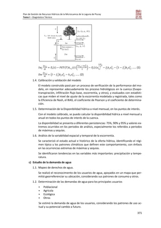 Plan de Gestión de Recursos Hídricos de la Microcuenca de la Laguna de Piuray
Tomo I – Diagnóstico Técnico
371
( ) ( ) ( ) ( ) ( ) ( ) …… (1)
( ) …… (2)
1.4. Calibración y validación del modelo
El modelo construido pasó por un proceso de verificación de la performance del mo-
delo, en representar adecuadamente los proceso hidrológicos en la cuenca (Evapo-
transpiración, infiltración flujo base, escorrentía, y otros), y evaluados con estadísti-
cas que miden el nivel de ajuste de la escorrentía modelada y registrada, tales como
la Eficiencia de Nash, el BIAS, el coeficiente de Pearson y el coeficiente de determina-
ción.
1.5. Determinación de la Disponibilidad hídrica a nivel mensual, en los puntos de interés.
Con el modelo calibrado, se puedo calcular la disponibilidad hídrica a nivel mensual y
anual en todos los puntos de interés de la cuenca.
La disponibilidad se presenta a diferentes persistencias: 75%, 90% y 95% y valores ex-
tremos ocurridos en los periodos de análisis, especialmente los referidos a periodos
de máximas y sequías.
1.6. Análisis de la variabilidad espacial y temporal de la escorrentía.
Se caracterizó el estado actual e histórico de la oferta hídrica, identificando el régi-
men típico y los patrones climáticos que definen este comportamiento, con énfasis
en las ocurrencias extremas de máximas y sequias.
Se identificaron tendencias en las variables más importantes: precipitación y tempe-
ratura.
c) Estudio de la demanda de agua
1.1. Mapeo de derechos de agua.
Se realizó el reconocimiento de los usuarios de agua, apoyados en un mapa que per-
mitió georreferenciar su ubicación, considerando sus patrones de consumo y otros.
1.2. Determinación de las demandas de agua para los principales usuarios
 Poblacional
 Agrícola
 Ecológica
 Otros
Se estimó la demanda de agua de los usuarios, considerando los patrones de uso ac-
tual y su potencial cambio a futuro.
 