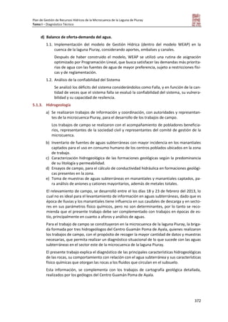 Plan de Gestión de Recursos Hídricos de la Microcuenca de la Laguna de Piuray
Tomo I – Diagnóstico Técnico
372
d) Balance de oferta-demanda del agua.
1.1. Implementación del modelo de Gestión Hídrica (dentro del modelo WEAP) en la
cuenca de la laguna Piuray, considerando aportes, embalses y canales.
Después de haber construido el modelo, WEAP se utilizó una rutina de asignación
optimizado por Programación Lineal, que busca satisfacer las demandas más priorita-
rias de agua con las fuentes de agua de mayor preferencia, sujeto a restricciones físi-
cas y de reglamentación.
1.2. Análisis de la confiabilidad del Sistema
Se analizó los déficits del sistema considerándolos como Falla, y en función de la can-
tidad de veces que el sistema falla se evaluó la confiabilidad del sistema, su vulnera-
bilidad y su capacidad de resilencia.
5.1.3. Hidrogeología
a) Se realizaron trabajos de información y coordinación, con autoridades y representan-
tes de la microcuenca Piuray, para el desarrollo de los trabajos de campo.
Los trabajos de campo se realizaron con el acompañamiento de pobladores beneficia-
rios, representantes de la sociedad civil y representantes del comité de gestión de la
microcuenca.
b) Inventario de fuentes de aguas subterráneas con mayor incidencia en los manantiales
captados para el uso en consumo humano de los centros poblados ubicados en la zona
de trabajo.
c) Caracterización hidrogeológica de las formaciones geológicas según la predominancia
de su litología y permeabilidad.
d) Ensayos de campo, para el cálculo de conductividad hidráulica en formaciones geológi-
cas presentes en la zona.
e) Toma de muestras de aguas subterráneas en manantiales y manantiales captados, pa-
ra análisis de aniones y cationes mayoritarios, además de metales totales.
El relevamiento de campo, se desarrolló entre el los días 18 y 23 de febrero del 2013, lo
cual no es ideal para el levantamiento de información en aguas subterráneas, dado que es
época de lluvias y los manantiales tiene influencia en sus caudales de descarga y en secto-
res en sus parámetros físico químicos, pero no son determinantes, por lo tanto se reco-
mienda que el presente trabajo debe ser complementado con trabajos en épocas de es-
tío, principalmente en cuanto a aforos y análisis de aguas.
Para el trabajo de campo se constituyeron en la microcuenca de la laguna Piuray, la briga-
da formada por tres hidrogeólogos del Centro Guamán Poma de Ayala, quienes realizaron
los trabajos de campo, con el propósito de recoger la mayor cantidad de datos y muestras
necesarias, que permita realizar un diagnóstico situacional de lo que sucede con las aguas
subterráneas en el sector este de la microcuenca de la laguna Piuray.
El presente trabajo explica el diagnóstico de las principales características hidrogeológicas
de las rocas, su comportamiento con relación con el agua subterránea y sus características
físico químicas que otorgan las rocas a los fluidos que circulan en el subsuelo.
Esta información, se complementa con los trabajos de cartografía geológica detallada,
realizados por los geólogos del Centro Guamán Poma de Ayala.
 
