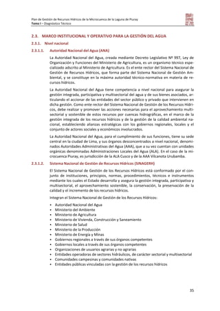 Plan de Gestión de Recursos Hídricos de la Microcuenca de la Laguna de Piuray
Tomo I – Diagnóstico Técnico
35
2.3. MARCO INSTITUCIONAL Y OPERATIVO PARA LA GESTIÓN DEL AGUA
2.3.1. Nivel nacional
2.3.1.1. Autoridad Nacional del Agua (ANA)
La Autoridad Nacional del Agua, creada mediante Decreto Legislativo Nº 997, Ley de
Organización y Funciones del Ministerio de Agricultura, es un organismo técnico espe-
cializado adscrito al Ministerio de Agricultura. Es el ente rector del Sistema Nacional de
Gestión de Recursos Hídricos, que forma parte del Sistema Nacional de Gestión Am-
biental, y se constituye en la máxima autoridad técnico-normativa en materia de re-
cursos hídricos.
La Autoridad Nacional del Agua tiene competencia a nivel nacional para asegurar la
gestión integrada, participativa y multisectorial del agua y de sus bienes asociados, ar-
ticulando el accionar de las entidades del sector público y privado que intervienen en
dicha gestión. Como ente rector del Sistema Nacional de Gestión de los Recursos Hídri-
cos, debe realizar y promover las acciones necesarias para el aprovechamiento multi-
sectorial y sostenible de estos recursos por cuencas hidrográficas, en el marco de la
gestión integrada de los recursos hídricos y de la gestión de la calidad ambiental na-
cional, estableciendo alianzas estratégicas con los gobiernos regionales, locales y el
conjunto de actores sociales y económicos involucrados.
La Autoridad Nacional del Agua, para el cumplimiento de sus funciones, tiene su sede
central en la ciudad de Lima, y sus órganos desconcentrados a nivel nacional, denomi-
nados Autoridades Administrativas del Agua (AAA), que a su vez cuentan con unidades
orgánicas denominadas Administraciones Locales del Agua (ALA). En el caso de la mi-
crocuenca Piuray, es jurisdicción de la ALA Cusco y de la AAA Vilcanota Urubamba.
2.3.1.2. Sistema Nacional de Gestión de Recursos Hídricos (SINAGERH)
El Sistema Nacional de Gestión de los Recursos Hídricos está conformado por el con-
junto de instituciones, principios, normas, procedimientos, técnicos e instrumentos
mediante los cuales el Estado desarrolla y asegura la gestión integrada, participativa y
multisectorial, el aprovechamiento sostenible, la conservación, la preservación de la
calidad y el incremento de los recursos hídricos.
Integran el Sistema Nacional de Gestión de los Recursos Hídricos:
 Autoridad Nacional del Agua
 Ministerio del Ambiente
 Ministerio de Agricultura
 Ministerio de Vivienda, Construcción y Saneamiento
 Ministerio de Salud
 Ministerio de la Producción
 Ministerio de Energía y Minas
 Gobiernos regionales a través de sus órganos competentes
 Gobiernos locales a través de sus órganos competentes
 Organizaciones de usuarios agrarias y no agrarias
 Entidades operadoras de sectores hidráulicos, de carácter sectorial y multisectorial
 Comunidades campesinas y comunidades nativas
 Entidades públicas vinculadas con la gestión de los recursos hídricos
 