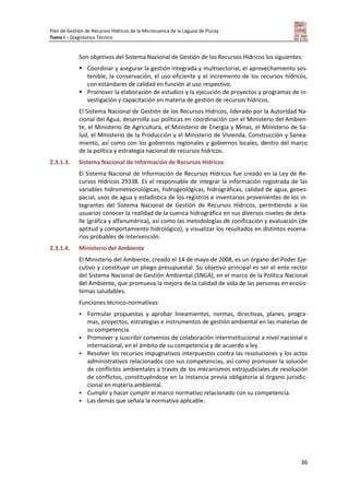Plan de Gestión de Recursos Hídricos de la Microcuenca de la Laguna de Piuray
Tomo I – Diagnóstico Técnico
36
Son objetivos del Sistema Nacional de Gestión de los Recursos Hídricos los siguientes:
 Coordinar y asegurar la gestión integrada y multisectorial, el aprovechamiento sos-
tenible, la conservación, el uso eficiente y el incremento de los recursos hídricos,
con estándares de calidad en función al uso respectivo.
 Promover la elaboración de estudios y la ejecución de proyectos y programas de in-
vestigación y capacitación en materia de gestión de recursos hídricos.
El Sistema Nacional de Gestión de los Recursos Hídricos, liderado por la Autoridad Na-
cional del Agua, desarrolla sus políticas en coordinación con el Ministerio del Ambien-
te, el Ministerio de Agricultura, el Ministerio de Energía y Minas, el Ministerio de Sa-
lud, el Ministerio de la Producción y el Ministerio de Vivienda, Construcción y Sanea-
miento, así como con los gobiernos regionales y gobiernos locales, dentro del marco
de la política y estrategia nacional de recursos hídricos.
2.3.1.3. Sistema Nacional de Información de Recursos Hídricos
El Sistema Nacional de Información de Recursos Hídricos fue creado en la Ley de Re-
cursos Hídricos 29338. Es el responsable de integrar la información registrada de las
variables hidrometeorológicas, hidrogeológicas, hidrográficas, calidad de agua, geoes-
pacial, usos de agua y estadística de los registros e inventarios provenientes de los in-
tegrantes del Sistema Nacional de Gestión de Recursos Hídricos, permitiendo a los
usuarios conocer la realidad de la cuenca hidrográfica en sus diversos niveles de deta-
lle (gráfica y alfanumérica), así como las metodologías de zonificación y evaluación (de
aptitud y comportamiento hidrológico), y visualizar los resultados en distintos escena-
rios probables de intervención.
2.3.1.4. Ministerio del Ambiente
El Ministerio del Ambiente, creado el 14 de mayo de 2008, es un órgano del Poder Eje-
cutivo y constituye un pliego presupuestal. Su objetivo principal es ser el ente rector
del Sistema Nacional de Gestión Ambiental (SNGA), en el marco de la Política Nacional
del Ambiente, que promueva la mejora de la calidad de vida de las personas en ecosis-
temas saludables.
Funciones técnico-normativas:
 Formular propuestas y aprobar lineamientos, normas, directivas, planes, progra-
mas, proyectos, estrategias e instrumentos de gestión ambiental en las materias de
su competencia.
 Promover y suscribir convenios de colaboración interinstitucional a nivel nacional e
internacional, en el ámbito de su competencia y de acuerdo a ley.
 Resolver los recursos impugnativos interpuestos contra las resoluciones y los actos
administrativos relacionados con sus competencias, así como promover la solución
de conflictos ambientales a través de los mecanismos extrajudiciales de resolución
de conflictos, constituyéndose en la instancia previa obligatoria al órgano jurisdic-
cional en materia ambiental.
 Cumplir y hacer cumplir el marco normativo relacionado con su competencia.
 Las demás que señala la normativa aplicable.
 