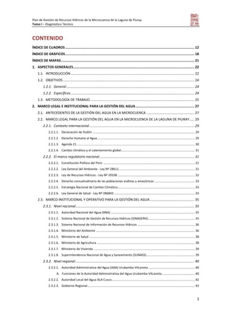 Plan de Gestión de Recursos Hídricos de la Microcuenca de la Laguna de Piuray
Tomo I – Diagnóstico Técnico
1
CONTENIDO
ÍNDICE DE CUADROS................................................................................................................................. 12
ÍNDICE DE GRÁFICOS................................................................................................................................. 18
ÍNDICE DE MAPAS..................................................................................................................................... 21
1. ASPECTOS GENERALES......................................................................................................................... 22
1.1. INTRODUCCIÓN................................................................................................................................. 22
1.2. OBJETIVOS ......................................................................................................................................... 24
1.2.1. General...................................................................................................................................... 24
1.2.2. Específicos................................................................................................................................. 24
1.3. METODOLOGÍA DE TRABAJO............................................................................................................. 25
2. MARCO LEGAL E INSTITUCIONAL PARA LA GESTIÓN DEL AGUA........................................................... 27
2.1. ANTECEDENTES DE LA GESTIÓN DEL AGUA EN LA MICROCUENCA .................................................. 27
2.2. MARCO LEGAL PARA LA GESTIÓN DEL AGUA EN LA MICROCUENCA DE LA LAGUNA DE PIURAY..... 29
2.2.1. Contexto internacional.............................................................................................................. 29
2.2.1.1. Declaración de Dublín ...................................................................................................................... 29
2.2.1.2. Derecho Humano al Agua................................................................................................................. 29
2.2.1.3. Agenda 21 ........................................................................................................................................ 30
2.2.1.4. Cambio climático y el calentamiento global..................................................................................... 31
2.2.2. El marco regulatorio nacional................................................................................................... 31
2.2.2.1. Constitución Política del Perú .......................................................................................................... 31
2.2.2.2. Ley General del Ambiente - Ley Nº 28611........................................................................................ 31
2.2.2.3. Ley de Recursos Hídricos - Ley Nº 29338 ......................................................................................... 32
2.2.2.4. Derecho consuetudinario de las poblaciones andinas y amazónicas............................................... 33
2.2.2.5. Estrategia Nacional de Cambio Climático......................................................................................... 33
2.2.2.6. Ley General de Salud - Ley Nº 286843 ............................................................................................. 33
2.3. MARCO INSTITUCIONAL Y OPERATIVO PARA LA GESTIÓN DEL AGUA .............................................. 35
2.3.1. Nivel nacional............................................................................................................................ 35
2.3.1.1. Autoridad Nacional del Agua (ANA) ................................................................................................. 35
2.3.1.2. Sistema Nacional de Gestión de Recursos Hídricos (SINAGERH)...................................................... 35
2.3.1.3. Sistema Nacional de Información de Recursos Hídricos .................................................................. 36
2.3.1.4. Ministerio del Ambiente .................................................................................................................. 36
2.3.1.5. Ministerio de Salud .......................................................................................................................... 38
2.3.1.6. Ministerio de Agricultura ................................................................................................................. 38
2.3.1.7. Ministerio de Vivienda ..................................................................................................................... 39
2.3.1.8. Superintendencia Nacional de Agua y Saneamiento (SUNASS)........................................................ 39
2.3.2. Nivel regional ............................................................................................................................ 40
2.3.2.1. Autoridad Administrativa del Agua (AAA) Urubamba-Vilcanota...................................................... 40
A. Funciones de la Autoridad Administrativa del Agua Urubamba-Vilcanota...................................... 40
2.3.2.2. Autoridad Local del Agua-ALA Cusco................................................................................................ 42
2.3.2.3. Gobierno Regional............................................................................................................................ 43
 