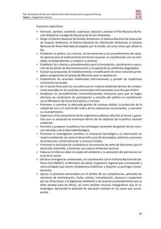 Plan de Gestión de Recursos Hídricos de la Microcuenca de la Laguna de Piuray
Tomo I – Diagnóstico Técnico
37
Funciones específicas:
 Formular, aprobar, coordinar, supervisar, ejecutar y evaluar el Plan Nacional de Ac-
ción Ambiental y la Agenda Nacional de Acción Ambiental.
 Dirigir el Sistema Nacional de Gestión Ambiental, el Sistema Nacional de Evaluación
de Impacto Ambiental, el Sistema Nacional de Información Ambiental, el Sistema
Nacional de Áreas Naturales protegidas por el Estado, así como otros que señala la
ley.
 Establecer la política, los criterios, las herramientas y los procedimientos de carác-
ter general para el ordenamiento territorial nacional, en coordinación con las enti-
dades correspondientes, y conducir su proceso.
 Establecer los criterios y procedimientos para la formulación, coordinación y ejecu-
ción de los planes de descontaminación y recuperación de ambientes degradados.
 Evaluar las propuestas de establecimiento o modificación de áreas naturales prote-
gidas y proponerlas al Consejo de Ministros para su aprobación.
 Implementar los acuerdos ambientales internacionales y presidir las respectivas
comisiones nacionales.
 Ser el punto focal para las consultas que en materia ambiental deriven de compro-
misos asumidos en los acuerdos comerciales internacionales suscritos por el Perú.
 Establecer los procedimientos interinstitucionales necesarios para que se hagan
efectivas las condiciones de participación y consulta del público en coordinación
con el Ministerio de Comercio Exterior y Turismo.
 Promover y coordinar la adecuada gestión de residuos sólidos, la protección de la
calidad del aire y el control del ruido y de las radiaciones no ionizantes, y sancionar
su incumplimiento.
 Supervisar el funcionamiento de los organismos públicos adscritos al sector y garan-
tizar que su actuación se enmarque dentro de los objetivos de la política nacional
ambiental.
 Formular y proponer la política y las estrategias nacionales de gestión de los recur-
sos naturales y de la diversidad biológica.
 Promover la investigación científica, la innovación tecnológica y la información en
materia ambiental, así como el desarrollo y uso de tecnologías, prácticas y procesos
de producción, comercialización y consumo limpios.
 Promover la participación ciudadana en los procesos de toma de decisiones para el
desarrollo sostenible, y fomentar una cultura ambiental nacional.
 Elaborar el informe sobre el estado del ambiente y la valoración del patrimonio na-
tural de la nación.
 Declarar emergencias ambientales, en coordinación con el Instituto Nacional de De-
fensa Civil (INDECI), el Ministerio de Salud, el gobierno regional que corresponda u
otras entidades que tienen competencia ambiental, y disponer su prórroga o levan-
tamiento.
 Ejercer la potestad sancionadora en el ámbito de sus competencias, aplicando las
sanciones de amonestación, multa, comiso, inmovilización, clausura o suspensión
por las infracciones a la legislación ambiental y de acuerdo al procedimiento que se
debe aprobar para tal efecto, así como resolver recursos impugnativos que se in-
terpongan, ejerciendo la potestad de ejecución coactiva en los casos que corres-
ponde.
 