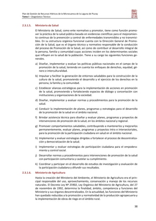 Plan de Gestión de Recursos Hídricos de la Microcuenca de la Laguna de Piuray
Tomo I – Diagnóstico Técnico
38
2.3.1.5. Ministerio de Salud
El Ministerio de Salud, como ente normativo y promotor, tiene como función promo-
ver la práctica de la salud pública basada en evidencias científicas para el mejoramien-
to continuo de la prevención y control de enfermedades transmisibles y no transmisi-
bles. En su estructura orgánica funcional cuenta con la Dirección General de Promo-
ción de la Salud, que es el órgano técnico y normativo responsable de la conducción
del proceso de Promoción de la Salud, así como de contribuir al desarrollo integral de
la persona, familia y comunidad cuyas acciones inciden en los determinantes sociales
que influyen en la salud de la población. Tiene a su cargo las siguientes funciones ge-
nerales.
a) Diseñar, implementar y evaluar las políticas públicas nacionales en el campo de la
promoción de la salud, teniendo en cuenta los enfoques de derechos, equidad, gé-
nero e interculturalidad.
b) Impulsar y facilitar la generación de entornos saludables para la construcción de la
cultura de la salud, promoviendo el desarrollo y el ejercicio de los derechos en la
persona, la familia y la comunidad.
c) Establecer alianzas estratégicas para la implementación de acciones en promoción
de la salud, promoviendo y fortaleciendo espacios de diálogo y concertación con
instituciones y organizaciones de la sociedad.
d) Diseñar, implementar y evaluar normas y procedimientos para la promoción de la
salud.
e) Conducir la implementación de planes, programas y estrategias para el desarrollo
de la promoción de la salud en el ámbito nacional.
f) Brindar asistencia técnica para diseñar y evaluar planes, programas y proyectos de
intervenciones de promoción de la salud, en los ámbitos nacional y regional.
g) Promover comportamientos saludables, contribuyendo a mantenerlos y mejorarlos
permanentemente, evaluar planes, programas y proyectos intra e intersectoriales,
para la promoción de la participación ciudadana en salud en el ámbito nacional.
h) Implementar y evaluar estrategias dirigidas a fortalecer el proceso de descentraliza-
ción y democratización de la salud.
i) Implementar y evaluar estrategias de participación ciudadana para el empodera-
miento y control social.
j) Desarrollar normas y procedimientos para intervenciones de promoción de la salud
con participación comunitaria y cautelar su cumplimiento.
k) Coordinar y participar en el desarrollo de estudios de investigación y evaluación de
la participación ciudadana y difundir sus resultados.
2.3.1.6. Ministerio de Agricultura
Hasta la creación del Ministerio del Ambiente, el Ministerio de Agricultura era el prin-
cipal responsable del uso, aprovechamiento, conservación y manejo de los recursos
naturales. El Decreto Ley Nº 25902, Ley Orgánica del Ministerio de Agricultura, del 27
de noviembre de 1992, determina la finalidad, ámbito, competencia y funciones del
Ministerio y sus órganos descentralizados. En la actualidad, las funciones del Ministerio
han quedado reducidas a la promoción y normatividad de la producción agropecuaria y
la implementación de obras de riego en el ámbito rural.
 