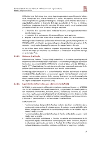 Plan de Gestión de Recursos Hídricos de la Microcuenca de la Laguna de Piuray
Tomo I – Diagnóstico Técnico
39
El Ministerio de Agricultura tiene como órganos desconcentrados el Proyecto Subsec-
torial de Irrigación (PSI), que se enmarca en la política del gobierno peruano de incre-
mentar la producción y productividad agraria en el país, con la finalidad de alcanzar la
seguridad alimentaria y el desarrollo de la agro-exportación. El PSI tiene la misión de
impulsar un proceso de desarrollo sostenible del sector agrario, con el objetivo princi-
pal de elevar la eficiencia en el manejo del agua, mediante:
 El desarrollo de la capacidad de las Juntas de Usuarios para la gestión eficiente de
los sistemas de riego.
 La reducción de la participación del sector público en las irrigaciones.
 Asegurar la recuperación de los costos de inversión, operación y mantenimiento.
Otro órgano desconcentrado operativo del Ministerio de Agricultura es Agro Rural –ex
PRONAMACHCS–, institución que desarrolla proyectos productivos, programas de fo-
restación y construcción de pequeños sistemas de riego en la sierra del país.
En los últimos meses se ha creado un programa de promoción del riego en la sierra,
llamado Mi Riego, que focalizará sus acciones en la construcción de sistemas de riego
en la sierra del Perú.
2.3.1.7. Ministerio de Vivienda
El Ministerio de Vivienda, Construcción y Saneamiento es el ente rector del agua pota-
ble a través del Viceministerio de Construcción y Saneamiento (VMCS) y de la Dirección
Nacional de Saneamiento (DNS). El Ministerio –creado el 11 de junio del 2002 bajo la
Ley Nº 27779, Ley Orgánica– formula, aprueba, ejecuta y supervisa la aplicación de las
políticas de alcance nacional en materia de agua potable y saneamiento.
El ente regulador del sector es la Superintendencia Nacional de Servicios de Sanea-
miento (SUNASS). Sus funciones son supervisar, regular, normar, fiscalizar, sancionar y
resolver controversias y reclamos de los usuarios, de acuerdo con los alcances y limita-
ciones establecidos en la ley. Este organismo se financia con el 1% de la facturación de
las Empresas Prestadoras de Servicios (EPS).
2.3.1.8. Superintendencia Nacional de Agua y Saneamiento (SUNASS)
La SUNASS es un organismo público descentralizado, creado por Decreto Ley Nº 25965,
adscrito a la Presidencia del Consejo de Ministros, con personería de derecho público y
con autonomía administrativa, funcional, técnica, económica y financiera. Su función
es normar, regular, supervisar y fiscalizar la prestación de los servicios de saneamiento,
cautelando en forma imparcial y objetiva los intereses del Estado, de los inversionistas
y del usuario, promoviendo a su vez la conservación del ambiente.
Sus funciones son:
 Función normativa. Comprende la facultad exclusiva de dictar, en el ámbito de su
competencia, reglamentos, directivas y normas de carácter general, aplicables a in-
tereses, obligaciones o derechos de las empresas prestadoras o actividades bajo su
ámbito o de sus usuarios.
 Función reguladora. Comprende la facultad de fijar las tarifas de los servicios y acti-
vidades bajo su ámbito.
 Función supervisora. Comprende la facultad de verificar el cumplimiento de las
obligaciones legales, contractuales o técnicas por parte de las entidades, empresas
o actividades supervisadas, así como la facultad de verificar el cumplimiento de
cualquier disposición, mandato o resolución emitida por el organismo regulador.
 
