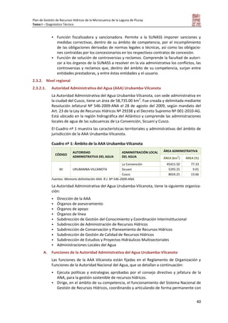 Plan de Gestión de Recursos Hídricos de la Microcuenca de la Laguna de Piuray
Tomo I – Diagnóstico Técnico
40
 Función fiscalizadora y sancionadora. Permite a la SUNASS imponer sanciones y
medidas correctivas, dentro de su ámbito de competencia, por el incumplimiento
de las obligaciones derivadas de normas legales o técnicas, así como las obligacio-
nes contraídas por los concesionarios en los respectivos contratos de concesión.
 Función de solución de controversias y reclamos. Comprende la facultad de autori-
zar a los órganos de la SUNASS a resolver en la vía administrativa los conflictos, las
controversias y reclamos que, dentro del ámbito de su competencia, surjan entre
entidades prestadoras, y entre éstas entidades y el usuario.
2.3.2. Nivel regional
2.3.2.1. Autoridad Administrativa del Agua (AAA) Urubamba-Vilcanota
La Autoridad Administrativa del Agua Urubamba-Vilcanota, con sede administrativa en
la ciudad del Cusco, tiene un área de 58,735.00 km2
. Fue creada y delimitada mediante
Resolución Jefatural Nº 546-2009-ANA el 28 de agosto del 2009, según mandato del
Art. 23 de la Ley de Recursos Hídricos Nº 29338 y el Decreto Supremo Nº 001-2010-AG.
Está ubicado en la región hidrográfica del Atlántico y comprende las administraciones
locales de agua de las subcuencas de La Convención, Sicuani y Cusco.
El Cuadro nº 1 muestra las características territoriales y administrativas del ámbito de
jurisdicción de la AAA Urubamba-Vilcanota.
Cuadro nº 1: Ámbito de la AAA Urubamba-Vilcanota
CÓDIGO
AUTORIDAD
ADMINISTRATIVA DEL AGUA
ADMINISTRACIÓN LOCAL
DEL AGUA
ÁREA ADMINISTRATIVA
ÁREA (km
2
) ÁREA (%)
XII URUBAMBA-VILCANOTA
La Convención 45415.50 77.33
Sicuani 5293.25 9.01
Cusco 8024.25 13.66
Fuentes: Memoria delimitación AAA. R.J. Nº 546-2009-ANA.
La Autoridad Administrativa del Agua Urubamba-Vilcanota, tiene la siguiente organiza-
ción:
 Dirección de la AAA
 Órganos de asesoramiento
 Órganos de apoyo
 Órganos de línea
 Subdirección de Gestión del Conocimiento y Coordinación Interinstitucional
 Subdirección de Administración de Recursos Hídricos
 Subdirección de Conservación y Planeamiento de Recursos Hídricos
 Subdirección de Gestión de Calidad de Recursos Hídricos
 Subdirección de Estudios y Proyectos Hidráulicos Multisectoriales
 Administraciones Locales del Agua
A. Funciones de la Autoridad Administrativa del Agua Urubamba-Vilcanota
Las funciones de la AAA Vilcanota están fijadas en el Reglamento de Organización y
Funciones de la Autoridad Nacional del Agua, que se detallan a continuación:
 Ejecuta políticas y estrategias aprobadas por el consejo directivo y jefatura de la
ANA, para la gestión sostenible de recursos hídricos.
 Dirige, en el ámbito de su competencia, el funcionamiento del Sistema Nacional de
Gestión de Recursos Hídricos, coordinando y articulando de forma permanente con
 