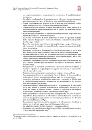 Plan de Gestión de Recursos Hídricos de la Microcuenca de la Laguna de Piuray
Tomo I – Diagnóstico Técnico
41
sus integrantes las acciones necesarias para el cumplimiento de los objetivos de di-
cho sistema.
 Aprueba los estudios y obras de aprovechamiento hídrico, en fuentes naturales de
agua, de acuerdo a los Planes de Gestión de Recursos Hídricos de la Cuenca.
 Otorga, modifica y extingue derechos de uso de agua, así como aprueba la implan-
tación, modificación y extinción de servidumbres de uso de agua.
 Otorga autorizaciones de reuso de aguas residuales tratadas, previa opinión de la
autoridad ambiental sectorial competente, que se expresa con la certificación am-
biental correspondiente.
 Autoriza la ejecución de obras en los bienes naturales asociados al agua y en la in-
fraestructura hidráulica pública multisectorial.
 Supervisa el cumplimiento de planes de descarga de presas de regulación, así como
de los manuales de operación y mantenimiento de las obras de infraestructura hi-
dráulica mayor públicas.
 Desarrolla acciones de supervisión, control y vigilancia para asegurar la conserva-
ción, protección de calidad y uso sostenible de los recursos hídricos, ejerciendo fa-
cultad sancionadora.
 Supervisa el cumplimiento del pago de la retribución económica por el uso de agua
y por vertimiento de aguas residuales tratadas en las fuentes naturales de agua.
 Aprueba el valor de las tarifas por la utilización de infraestructura hidráulica, y de
las tarifas de monitoreo y de gestión de aguas subterráneas propuesta por los ope-
radores, de acuerdo a la metodología aprobada.
 Implementa y mantiene actualizado el inventario de infraestructura hidráulica, pú-
blica y privada, así como opera y mantiene la red específica de estaciones hidromé-
tricas a su cargo.
 Realiza estudios de inventario, caracterización y evaluación de recursos hídricos, el
monitoreo y gestión de riesgos de glaciares, lagunas altoandinas y de fuentes natu-
rales de agua subterránea.
 Realiza monitoreo, prospecciones, evaluaciones, modela y simula acuíferos.
 Formula estudios técnicos de sustento a los Planes de Gestión de Recursos Hídricos
en las cuencas. Una vez aprobados estos planes, supervisa su cumplimiento.
 Implementa acciones de sensibilización, capacitación y campañas de difusión para
el establecimiento de una cultura del agua, que son aprobadas por la alta dirección
de la Autoridad Nacional del Agua.
 Emite opinión técnica previa vinculante respecto a la disponibilidad de recursos hí-
dricos, para aprobar la viabilidad de proyectos de infraestructura hidráulica, en el
marco del Sistema de Inversión Pública. La opinión se sujetará a los lineamientos
que establezca la alta dirección de la Autoridad Nacional del Agua.
 Emite opinión técnica previa vinculante para el otorgamiento, por parte de las mu-
nicipalidades, de autorizaciones de extracción de material de acarreo en los cauces
naturales. La opinión se sujetará a los lineamientos que establezca la alta dirección
de la Autoridad Nacional del Agua.
 Supervisa que la participación de los operadores de infraestructura hidráulica se
efectúe con arreglo a la Ley de Recursos Hídricos y su reglamento.
 Aprueba la delimitación de fajas marginales y caudales ecológicos.
 Otras que le corresponda de acuerdo a la normatividad vigente y le asigne la jefatu-
ra de la Autoridad Nacional del Agua2
.
2
Actualmente la ALA Cusco funciona con la misma estructura orgánica de la ex ATDR Cusco, definida en la
Ley Nº 17752.
 