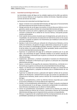 Plan de Gestión de Recursos Hídricos de la Microcuenca de la Laguna de Piuray
Tomo I – Diagnóstico Técnico
42
2.3.2.2. Autoridad Local del Agua-ALA Cusco
Las Autoridades Locales del Agua son las unidades orgánicas de las AAA, que adminis-
tran los recursos hídricos en sus respectivos ámbitos territoriales. Dependen jerárqui-
camente del director de la AAA.
Las funciones de la Autoridad Local del Agua Cusco son:
 Apoyar al director de la Autoridad Administrativa del Agua para el funcionamiento
del Sistema Nacional de Gestión de Recursos Hídricos.
 Otorgar permisos de uso de agua, de acuerdo a la Ley de Recursos Hídricos y su re-
glamento, dando cuenta al director de la Autoridad Administrativa del Agua.
 Desarrollar acciones de control y vigilancia para asegurar el uso sostenible, la con-
servación y protección de la calidad de los recursos hídricos, instruyendo procedi-
mientos sancionadores.
 Emitir opinión técnica previa vinculante para el otorgamiento, por parte de las mu-
nicipalidades, de autorizaciones de extracción de material de acarreo en los cauces
naturales. La opinión se sujetará a los lineamientos que establezca la alta dirección
de la Autoridad Nacional.
 Aprobar el valor de las tarifas por utilización de infraestructura hidráulica y de las
tarifas de monitoreo y de gestión de aguas subterráneas propuesta por los opera-
dores, de acuerdo a la metodología aprobada. Asimismo, supervisar el cumplimien-
to de las metas a las cuales se aplican las tarifas aprobadas, dando cuenta al direc-
tor de la Autoridad Administrativa del Agua.
 Supervisar el cumplimiento del pago de la retribución económica por el uso del
agua y por vertimientos de aguas residuales tratadas en las fuentes naturales de
agua, remitiendo la información que se genere a la dirección de la Autoridad Admi-
nistrativa del Agua.
 Implementar, administrar y mantener actualizado el inventario de infraestructura
hidráulica, remitiendo la información que se genere a la dirección de la Autoridad
Administrativa del Agua.
 Operar y mantener la red específica de estaciones hidrométricas, remitiendo la in-
formación que se genere a la dirección de la Autoridad Administrativa del Agua.
 Apoyar a la dirección de la Autoridad Administrativa del Agua en el desarrollo de
acciones de capacitación y campañas de difusión para el establecimiento de una
cultura de agua.
 Supervisar la calidad del servicio y aplicación del régimen tarifario de los servicios
públicos de distribución y abastecimiento de agua que prestan los operadores de
infraestructura hidráulica, dando cuenta al director de la Autoridad Administrativa
del Agua.
 Instruir los procedimientos y emitir los informes técnicos requeridos para cumplir
las funciones señaladas en el artículo 360 de este reglamento.
 Facilitar, en los procedimientos administrativos a su cargo, la solución conciliada de
las controversias por el uso del agua, convocando y proponiendo a los administra-
dores fórmulas conciliadoras que no afecten al interés público.
 Instruir los procedimientos sancionadores a mérito de los informes que emite el
Consejo de Recursos Hídricos de la Cuenca, informando al director de la Autoridad
Administrativa del Agua para la imposición de las sanciones correspondientes.
 Efectuar el seguimiento del cumplimiento del Plan de Aprovechamiento de las dis-
ponibilidades aprobadas por la Autoridad Administrativa del Agua.
 