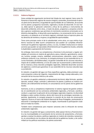 Plan de Gestión de Recursos Hídricos de la Microcuenca de la Laguna de Piuray
Tomo I – Diagnóstico Técnico
43
2.3.2.3. Gobierno Regional
Como entidad de organización territorial del Estado de nivel regional, tiene como fin
fomentar el desarrollo regional de manera integral y sostenible, promoviendo el ejerci-
cio pleno de los derechos y la igualdad de oportunidades de sus habitantes, de acuerdo
con los planes y programas nacionales, regionales y locales de desarrollo. En ese mar-
co, debe ejercer la aplicación coherente y eficaz de las políticas e instrumentos de
desarrollo ambiental, entre otras, a través de planes, programas y proyectos orienta-
dos a generar condiciones que permitan el crecimiento económico armonizado con la
dinámica demográfica, el desarrollo social equitativo, y la conservación de los recursos
naturales y el ambiente en el territorio regional, orientado hacia el ejercicio pleno de
los derechos de hombres y mujeres y la igualdad de oportunidades.
Tiene como principio rector el de la subsidiaridad, entre otros, en cuyo mérito el go-
bierno nacional no debe asumir competencias que pueden ser cumplidas eficiente-
mente por los gobiernos regionales y éstos, a su vez, no deben involucrarse en realizar
acciones que pueden ser ejecutadas eficientemente por los gobiernos locales, evitando
la duplicidad y superposición de funciones.
Sin embargo, tiene entre sus competencias y funciones la de promover y regular acti-
vidades y/o servicios en materia de agricultura, pesca, industria, agroindustria, comer-
cio, turismo, energía, minería, viabilidad, comunicaciones, educación, salud y medio
ambiente conforme a Ley. Asimismo, le compete promover el uso sostenible de los re-
cursos forestales y de biodiversidad, y la gestión sostenible de los recursos naturales y
mejora de la calidad ambiental, a la vez de cuidar por la preservación y administración
de las reservas y áreas naturales protegidas regionales, debiendo desarrollar acciones
de vigilancia y control para garantizar el uso sostenible de los recursos naturales bajo
su jurisdicción.
En relación a la gestión del agua con fines específicos agrícolas, debe promover y eje-
cutar proyectos y obras de irrigación, mejoramiento de riego, manejo adecuado y con-
servación de los recursos hídricos y de suelos.
En relación a la gestión ambiental y ordenamiento territorial, debe formular, aprobar,
ejecutar, evaluar, dirigir, controlar y administrar los planes y políticas en materia am-
biental y de ordenamiento territorial, en concordancia con los planes de los gobiernos
locales.
Asimismo, es de su competencia implementar el sistema regional de gestión ambien-
tal, en coordinación con las comisiones ambientales regionales, y formular, coordinar,
conducir y supervisar la aplicación de las estrategias regionales respecto a la diversidad
biológica y sobre cambio climático, dentro del marco de las estrategias nacionales res-
pectivas. Igualmente, le compete proponer la creación de las áreas de conservación
regional y local en el marco del Sistema Nacional de Áreas Protegidas, promoviendo la
educación e investigación ambiental en la región, incentivando la participación ciuda-
dana en todos los niveles.
También tiene competencias para imponer sanciones ante la infracción de normas
ambientales regionales.
En relación a la gestión del agua y saneamiento, debe apoyar técnica y financieramen-
te a las municipalidades en la prestación de los servicios de saneamiento, y formular,
aprobar y evaluar los planes y políticas regionales en materia de vivienda y saneamien-
to, en concordancia con los planes de desarrollo de los gobiernos locales, y de confor-
midad con las políticas nacionales y los planes sectoriales.
 