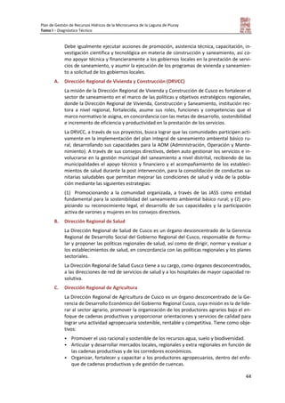 Plan de Gestión de Recursos Hídricos de la Microcuenca de la Laguna de Piuray
Tomo I – Diagnóstico Técnico
44
Debe igualmente ejecutar acciones de promoción, asistencia técnica, capacitación, in-
vestigación científica y tecnológica en materia de construcción y saneamiento, así co-
mo apoyar técnica y financieramente a los gobiernos locales en la prestación de servi-
cios de saneamiento, y asumir la ejecución de los programas de vivienda y saneamien-
to a solicitud de los gobiernos locales.
A. Dirección Regional de Vivienda y Construcción (DRVCC)
La misión de la Dirección Regional de Vivienda y Construcción de Cusco es fortalecer el
sector de saneamiento en el marco de las políticas y objetivos estratégicos regionales,
donde la Dirección Regional de Vivienda, Construcción y Saneamiento, institución rec-
tora a nivel regional, fortalecida, asume sus roles, funciones y competencias que el
marco normativo le asigna, en concordancia con las metas de desarrollo, sostenibilidad
e incremento de eficiencia y productividad en la prestación de los servicios.
La DRVCC, a través de sus proyectos, busca lograr que las comunidades participen acti-
vamente en la implementación del plan integral de saneamiento ambiental básico ru-
ral, desarrollando sus capacidades para la AOM (Administración, Operación y Mante-
nimiento). A través de sus consejos directivos, deben auto gestionar los servicios e in-
volucrarse en la gestión municipal del saneamiento a nivel distrital, recibiendo de las
municipalidades el apoyo técnico y financiero y el acompañamiento de los estableci-
mientos de salud durante la post intervención, para la consolidación de conductas sa-
nitarias saludables que permitan mejorar las condiciones de salud y vida de la pobla-
ción mediante las siguientes estrategias:
(1) Promocionando a la comunidad organizada, a través de las JASS como entidad
fundamental para la sostenibilidad del saneamiento ambiental básico rural; y (2) pro-
piciando su reconocimiento legal, el desarrollo de sus capacidades y la participación
activa de varones y mujeres en los consejos directivos.
B. Dirección Regional de Salud
La Dirección Regional de Salud de Cusco es un órgano desconcentrado de la Gerencia
Regional de Desarrollo Social del Gobierno Regional del Cusco, responsable de formu-
lar y proponer las políticas regionales de salud, así como de dirigir, normar y evaluar a
los establecimientos de salud, en concordancia con las políticas regionales y los planes
sectoriales.
La Dirección Regional de Salud Cusco tiene a su cargo, como órganos desconcentrados,
a las direcciones de red de servicios de salud y a los hospitales de mayor capacidad re-
solutiva.
C. Dirección Regional de Agricultura
La Dirección Regional de Agricultura de Cusco es un órgano desconcentrado de la Ge-
rencia de Desarrollo Económico del Gobierno Regional Cusco, cuya misión es la de lide-
rar al sector agrario, promover la organización de los productores agrarios bajo el en-
foque de cadenas productivas y proporcionar orientaciones y servicios de calidad para
lograr una actividad agropecuaria sostenible, rentable y competitiva. Tiene como obje-
tivos:
 Promover el uso racional y sostenible de los recursos agua, suelo y biodiversidad.
 Articular y desarrollar mercados locales, regionales y extra regionales en función de
las cadenas productivas y de los corredores económicos.
 Organizar, fortalecer y capacitar a los productores agropecuarios, dentro del enfo-
que de cadenas productivas y de gestión de cuencas.
 