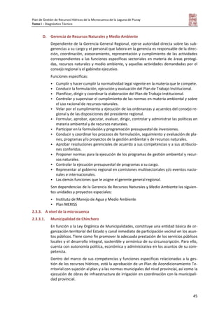 Plan de Gestión de Recursos Hídricos de la Microcuenca de la Laguna de Piuray
Tomo I – Diagnóstico Técnico
45
D. Gerencia de Recursos Naturales y Medio Ambiente
Dependiente de la Gerencia General Regional, ejerce autoridad directa sobre las sub-
gerencias a su cargo y el personal que labora en la gerencia es responsable de la direc-
ción, coordinación, asesoramiento, representación y cumplimiento de las actividades
correspondientes a las funciones específicas sectoriales en materia de áreas protegi-
das, recursos naturales y medio ambiente, y aquellas actividades demandadas por el
consejo regional y el gabinete ejecutivo.
Funciones específicas:
 Cumplir y hacer cumplir la normatividad legal vigente en la materia que le compete.
 Conducir la formulación, ejecución y evaluación del Plan de Trabajo Institucional.
 Planificar, dirigir y coordinar la elaboración del Plan de Trabajo Institucional.
 Controlar y supervisar el cumplimiento de las normas en materia ambiental y sobre
el uso racional de recursos naturales.
 Velar por el cumplimiento y ejecución de las ordenanzas y acuerdos del consejo re-
gional y de las disposiciones del presidente regional.
 Formular, aprobar, ejecutar, evaluar, dirigir, controlar y administrar las políticas en
materia ambiental y de recursos naturales.
 Participar en la formulación y programación presupuestal de inversiones.
 Conducir y coordinar los procesos de formulación, seguimiento y evaluación de pla-
nes, programas y/o proyectos de la gestión ambiental y de recursos naturales.
 Aprobar resoluciones gerenciales de acuerdo a sus competencias y a sus atribucio-
nes conferidas.
 Proponer normas para la ejecución de los programas de gestión ambiental y recur-
sos naturales.
 Controlar la ejecución presupuestal de programas a su cargo.
 Representar al gobierno regional en comisiones multisectoriales y/o eventos nacio-
nales e internacionales.
 Las demás funciones que le asigne el gerente general regional.
Son dependencias de la Gerencia de Recursos Naturales y Medio Ambiente las siguien-
tes unidades y proyectos especiales:
 Instituto de Manejo de Agua y Medio Ambiente
 Plan MERISS
2.3.3. A nivel de la microcuenca
2.3.3.1. Municipalidad de Chinchero
En función a la Ley Orgánica de Municipalidades, constituye una entidad básica de or-
ganización territorial del Estado y canal inmediato de participación vecinal en los asun-
tos públicos. Tiene como fin promover la adecuada prestación de los servicios públicos
locales y el desarrollo integral, sostenible y armónico de su circunscripción. Para ello,
cuenta con autonomía política, económica y administrativa en los asuntos de su com-
petencia.
Dentro del marco de sus competencias y funciones específicas relacionadas a la ges-
tión de los recursos hídricos, está la aprobación de un Plan de Acondicionamiento Te-
rritorial con sujeción al plan y a las normas municipales del nivel provincial, así como la
ejecución de obras de infraestructura de irrigación en coordinación con la municipali-
dad provincial.
 