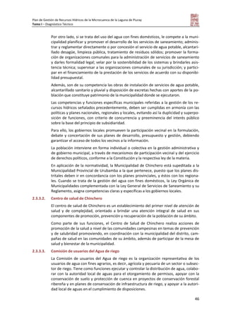 Plan de Gestión de Recursos Hídricos de la Microcuenca de la Laguna de Piuray
Tomo I – Diagnóstico Técnico
46
Por otro lado, si se trata del uso del agua con fines domésticos, le compete a la muni-
cipalidad planificar y promover el desarrollo de los servicios de saneamiento; adminis-
trar y reglamentar directamente o por concesión el servicio de agua potable, alcantari-
llado desagüe, limpieza pública, tratamiento de residuos sólidos; promover la forma-
ción de organizaciones comunales para la administración de servicios de saneamiento
y darles formalidad legal; velar por la sostenibilidad de los sistemas y brindarles asis-
tencia técnica; supervisar a las organizaciones comunales de su jurisdicción; y partici-
par en el financiamiento de la prestación de los servicios de acuerdo con su disponibi-
lidad presupuestal.
Además, son de su competencia las obras de instalación de servicios de agua potable,
alcantarillado sanitario y pluvial y disposición de excretas hechas con aportes de la po-
blación que constituye patrimonio de la municipalidad donde se ejecutaron.
Las competencias y funciones específicas municipales referidas a la gestión de los re-
cursos hídricos señalados precedentemente, deben ser cumplidas en armonía con las
políticas y planes nacionales, regionales y locales, evitando así la duplicidad y superpo-
sición de funciones, con criterio de concurrencia y preeminencia del interés público
sobre la base del principio de subsidiaridad.
Para ello, los gobiernos locales promueven la participación vecinal en la formulación,
debate y concertación de sus planes de desarrollo, presupuesto y gestión, debiendo
garantizar el acceso de todos los vecinos a la información.
La población interviene en forma individual o colectiva en la gestión administrativa y
de gobierno municipal, a través de mecanismos de participación vecinal y del ejercicio
de derechos políticos, conforme a la Constitución y la respectiva ley de la materia.
En aplicación de la normatividad, la Municipalidad de Chinchero está supeditada a la
Municipalidad Provincial de Urubamba a la que pertenece, puesto que los planes dis-
tritales deben ir en concordancia con los planes provinciales, y éstos con los regiona-
les. Cuando se trata de la gestión del agua con fines domésticos, la Ley Orgánica de
Municipalidades complementada con la Ley General de Servicios de Saneamiento y su
Reglamento, asigna competencias claras y específicas a los gobiernos locales.
2.3.3.2. Centro de salud de Chinchero
El centro de salud de Chinchero es un establecimiento del primer nivel de atención de
salud y de complejidad, orientado a brindar una atención integral de salud en sus
componentes de promoción, prevención y recuperación de la población de su ámbito.
Como parte de sus funciones, el Centro de Salud de Chinchero realiza acciones de
promoción de la salud a nivel de las comunidades campesinas en temas de prevención
y de salubridad promoviendo, en coordinación con la municipalidad del distrito, cam-
pañas de salud en las comunidades de su ámbito, además de participar de la mesa de
salud y bienestar de la municipalidad.
2.3.3.3. Comisión de usuarios del Agua de riego
La Comisión de usuarios del Agua de riego es la organización representativa de los
usuarios de agua con fines agrarios, es decir, agrícola y pecuaria de un sector o subsec-
tor de riego. Tiene como funciones ejecutar y controlar la distribución de agua, colabo-
rar con la autoridad local de aguas para el otorgamiento de permisos, apoyar con la
conservación de suelo y protección de cuenca en proyectos de conservación forestal
ribereña y en planes de conservación de infraestructura de riego, y apoyar a la autori-
dad local de aguas en el cumplimiento de disposiciones.
 