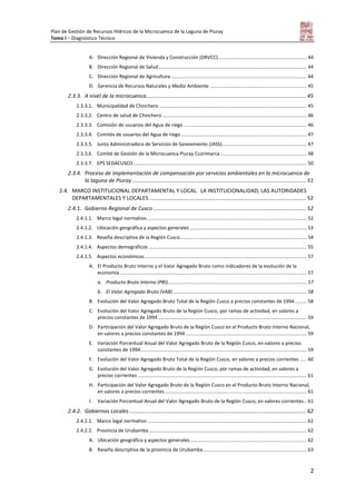Plan de Gestión de Recursos Hídricos de la Microcuenca de la Laguna de Piuray
Tomo I – Diagnóstico Técnico
2
A. Dirección Regional de Vivienda y Construcción (DRVCC)................................................................. 44
B. Dirección Regional de Salud............................................................................................................. 44
C. Dirección Regional de Agricultura.................................................................................................... 44
D. Gerencia de Recursos Naturales y Medio Ambiente ....................................................................... 45
2.3.3. A nivel de la microcuenca.......................................................................................................... 45
2.3.3.1. Municipalidad de Chinchero ............................................................................................................ 45
2.3.3.2. Centro de salud de Chinchero.......................................................................................................... 46
2.3.3.3. Comisión de usuarios del Agua de riego .......................................................................................... 46
2.3.3.4. Comités de usuarios del Agua de riego ............................................................................................ 47
2.3.3.5. Junta Administradora de Servicios de Saneamiento (JASS).............................................................. 47
2.3.3.6. Comité de Gestión de la Microcuenca Piuray Ccorimarca ............................................................... 48
2.3.3.7. EPS SEDACUSCO ............................................................................................................................... 50
2.3.4. Proceso de implementación de compensación por servicios ambientales en la microcuenca de
la laguna de Piuray ................................................................................................................... 51
2.4. MARCO INSTITUCIONAL DEPARTAMENTAL Y LOCAL. LA INSTITUCIONALIDAD, LAS AUTORIDADES
DEPARTAMENTALES Y LOCALES ........................................................................................................ 52
2.4.1. Gobierno Regional de Cusco ..................................................................................................... 52
2.4.1.1. Marco legal normativo..................................................................................................................... 52
2.4.1.2. Ubicación geográfica y aspectos generales...................................................................................... 53
2.4.1.3. Reseña descriptiva de la Región Cusco............................................................................................. 54
2.4.1.4. Aspectos demográficos .................................................................................................................... 55
2.4.1.5. Aspectos económicos....................................................................................................................... 57
A. El Producto Bruto Interno y el Valor Agregado Bruto como indicadores de la evolución de la
economía ......................................................................................................................................... 57
a. Producto Bruto Interno (PBI)...................................................................................................... 57
b. El Valor Agregado Bruto (VAB) .................................................................................................. 58
B. Evolución del Valor Agregado Bruto Total de la Región Cusco a precios constantes de 1994......... 58
C. Evolución del Valor Agregado Bruto de la Región Cusco, por ramas de actividad, en valores a
precios constantes de 1994 ............................................................................................................. 59
D. Participación del Valor Agregado Bruto de la Región Cusco en el Producto Bruto Interno Nacional,
en valores a precios constantes de 1994......................................................................................... 59
E. Variación Porcentual Anual del Valor Agregado Bruto de la Región Cusco, en valores a precios
constantes de 1994.......................................................................................................................... 59
F. Evolución del Valor Agregado Bruto Total de la Región Cusco, en valores a precios corrientes ..... 60
G. Evolución del Valor Agregado Bruto de la Región Cusco, por ramas de actividad, en valores a
precios corrientes ............................................................................................................................ 61
H. Participación del Valor Agregado Bruto de la Región Cusco en el Producto Bruto Interno Nacional,
en valores a precios corrientes ........................................................................................................ 61
I. Variación Porcentual Anual del Valor Agregado Bruto de la Región Cusco, en valores corrientes.. 61
2.4.2. Gobiernos Locales ..................................................................................................................... 62
2.4.2.1. Marco legal normativo..................................................................................................................... 62
2.4.2.2. Provincia de Urubamba.................................................................................................................... 62
A. Ubicación geográfica y aspectos generales...................................................................................... 62
B. Reseña descriptiva de la provincia de Urubamba............................................................................ 63
 