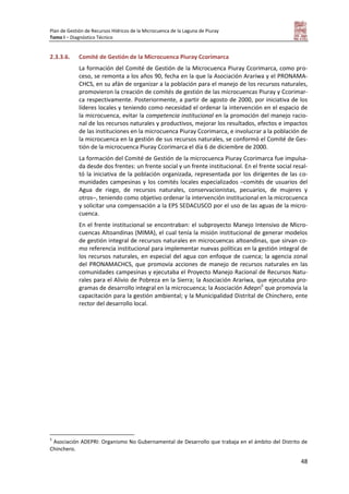 Plan de Gestión de Recursos Hídricos de la Microcuenca de la Laguna de Piuray
Tomo I – Diagnóstico Técnico
48
2.3.3.6. Comité de Gestión de la Microcuenca Piuray Ccorimarca
La formación del Comité de Gestión de la Microcuenca Piuray Ccorimarca, como pro-
ceso, se remonta a los años 90, fecha en la que la Asociación Arariwa y el PRONAMA-
CHCS, en su afán de organizar a la población para el manejo de los recursos naturales,
promovieron la creación de comités de gestión de las microcuencas Piuray y Ccorimar-
ca respectivamente. Posteriormente, a partir de agosto de 2000, por iniciativa de los
líderes locales y teniendo como necesidad el ordenar la intervención en el espacio de
la microcuenca, evitar la competencia institucional en la promoción del manejo racio-
nal de los recursos naturales y productivos, mejorar los resultados, efectos e impactos
de las instituciones en la microcuenca Piuray Ccorimarca, e involucrar a la población de
la microcuenca en la gestión de sus recursos naturales, se conformó el Comité de Ges-
tión de la microcuenca Piuray Ccorimarca el día 6 de diciembre de 2000.
La formación del Comité de Gestión de la microcuenca Piuray Ccorimarca fue impulsa-
da desde dos frentes: un frente social y un frente institucional. En el frente social resal-
tó la iniciativa de la población organizada, representada por los dirigentes de las co-
munidades campesinas y los comités locales especializados –comités de usuarios del
Agua de riego, de recursos naturales, conservacionistas, pecuarios, de mujeres y
otros–, teniendo como objetivo ordenar la intervención institucional en la microcuenca
y solicitar una compensación a la EPS SEDACUSCO por el uso de las aguas de la micro-
cuenca.
En el frente institucional se encontraban: el subproyecto Manejo Intensivo de Micro-
cuencas Altoandinas (MIMA), el cual tenía la misión institucional de generar modelos
de gestión integral de recursos naturales en microcuencas altoandinas, que sirvan co-
mo referencia institucional para implementar nuevas políticas en la gestión integral de
los recursos naturales, en especial del agua con enfoque de cuenca; la agencia zonal
del PRONAMACHCS, que promovía acciones de manejo de recursos naturales en las
comunidades campesinas y ejecutaba el Proyecto Manejo Racional de Recursos Natu-
rales para el Alivio de Pobreza en la Sierra; la Asociación Arariwa, que ejecutaba pro-
gramas de desarrollo integral en la microcuenca; la Asociación Adepri5
que promovía la
capacitación para la gestión ambiental; y la Municipalidad Distrital de Chinchero, ente
rector del desarrollo local.
5
Asociación ADEPRI: Organismo No Gubernamental de Desarrollo que trabaja en el ámbito del Distrito de
Chinchero.
 