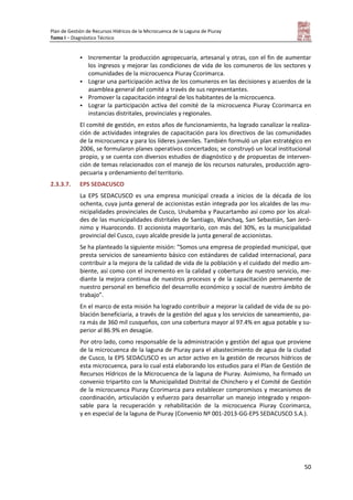 Plan de Gestión de Recursos Hídricos de la Microcuenca de la Laguna de Piuray
Tomo I – Diagnóstico Técnico
50
 Incrementar la producción agropecuaria, artesanal y otras, con el fin de aumentar
los ingresos y mejorar las condiciones de vida de los comuneros de los sectores y
comunidades de la microcuenca Piuray Ccorimarca.
 Lograr una participación activa de los comuneros en las decisiones y acuerdos de la
asamblea general del comité a través de sus representantes.
 Promover la capacitación integral de los habitantes de la microcuenca.
 Lograr la participación activa del comité de la microcuenca Piuray Ccorimarca en
instancias distritales, provinciales y regionales.
El comité de gestión, en estos años de funcionamiento, ha logrado canalizar la realiza-
ción de actividades integrales de capacitación para los directivos de las comunidades
de la microcuenca y para los líderes juveniles. También formuló un plan estratégico en
2006, se formularon planes operativos concertados; se construyó un local institucional
propio, y se cuenta con diversos estudios de diagnóstico y de propuestas de interven-
ción de temas relacionados con el manejo de los recursos naturales, producción agro-
pecuaria y ordenamiento del territorio.
2.3.3.7. EPS SEDACUSCO
La EPS SEDACUSCO es una empresa municipal creada a inicios de la década de los
ochenta, cuya junta general de accionistas están integrada por los alcaldes de las mu-
nicipalidades provinciales de Cusco, Urubamba y Paucartambo así como por los alcal-
des de las municipalidades distritales de Santiago, Wanchaq, San Sebastián, San Jeró-
nimo y Huarocondo. El accionista mayoritario, con más del 30%, es la municipalidad
provincial del Cusco, cuyo alcalde preside la junta general de accionistas.
Se ha planteado la siguiente misión: “Somos una empresa de propiedad municipal, que
presta servicios de saneamiento básico con estándares de calidad internacional, para
contribuir a la mejora de la calidad de vida de la población y el cuidado del medio am-
biente, así como con el incremento en la calidad y cobertura de nuestro servicio, me-
diante la mejora continua de nuestros procesos y de la capacitación permanente de
nuestro personal en beneficio del desarrollo económico y social de nuestro ámbito de
trabajo”.
En el marco de esta misión ha logrado contribuir a mejorar la calidad de vida de su po-
blación beneficiaria, a través de la gestión del agua y los servicios de saneamiento, pa-
ra más de 360 mil cusqueños, con una cobertura mayor al 97.4% en agua potable y su-
perior al 86.9% en desagüe.
Por otro lado, como responsable de la administración y gestión del agua que proviene
de la microcuenca de la laguna de Piuray para el abastecimiento de agua de la ciudad
de Cusco, la EPS SEDACUSCO es un actor activo en la gestión de recursos hídricos de
esta microcuenca, para lo cual está elaborando los estudios para el Plan de Gestión de
Recursos Hídricos de la Microcuenca de la laguna de Piuray. Asimismo, ha firmado un
convenio tripartito con la Municipalidad Distrital de Chinchero y el Comité de Gestión
de la microcuenca Piuray Ccorimarca para establecer compromisos y mecanismos de
coordinación, articulación y esfuerzo para desarrollar un manejo integrado y respon-
sable para la recuperación y rehabilitación de la microcuenca Piuray Ccorimarca,
y en especial de la laguna de Piuray (Convenio Nº 001-2013-GG-EPS SEDACUSCO S.A.).
 