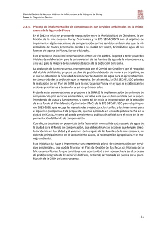 Plan de Gestión de Recursos Hídricos de la Microcuenca de la Laguna de Piuray
Tomo I – Diagnóstico Técnico
51
2.3.4. Proceso de implementación de compensación por servicios ambientales en la micro-
cuenca de la laguna de Piuray
En el 2012 se inicia un proceso de negociación entre la Municipalidad de Chinchero, la po-
blación de la microcuenca Piuray Ccorimarca y la EPS SEDACUSCO con el objetivo de
implementar algún mecanismo de compensación por los servicios ambientales que la mi-
crocuenca de Piuray Ccorimarca presta a la ciudad del Cusco, brindándole agua de las
fuentes de laguna de Piuray, Korkor y Maychu.
Este proceso se inició con conversaciones entre las tres partes, llegando a tener acuerdos
iniciales de colaboración para la conservación de las fuentes de agua de la microcuenca y,
a su vez, para la mejora de los servicios básicos de la población de la zona.
La población de la microcuenca, representada por el Comité de Gestión y con el respaldo
del alcalde del distrito, propuso un plan de gestión elaborado de manera participativa, en
el que se estableció la necesidad de conservar las fuentes de agua para el aprovechamien-
to compartido de la población que la necesite. En tal sentido, la EPS SEDACUSCO plantea
la realización de un Plan de GIRH para la microcuenca Piuray en el que se establezcan las
acciones prioritarias a desarrollarse en los próximos años.
Fruto de estas conversaciones se propone a la SUNASS la implementación de un fondo de
compensación por servicios ambientales, iniciativa ésta que es bien recibida por la super-
intendencia de Agua y Saneamiento, y como tal se inicia la incorporación de la creación
de este fondo al Plan Maestro Optimizado (PMO) de la EPS SEDACUSCO para el quinque-
nio 2013-2018, que recoge las necesidades y estructura, las tarifas, y las inversiones para
el siguiente quinquenio. Esta propuesta, que fue aprobada en consulta pública hecha en la
ciudad del Cusco, y como tal queda pendiente su publicación oficial para el inicio de la im-
plementación del fondo de compensación.
Con ello, se destinará un porcentaje de la facturación mensual de cada usuario de agua de
la ciudad para el fondo de compensación, que deberá financiar acciones que tengan direc-
ta incidencia en la calidad y el volumen de las aguas de las fuentes de la microcuenca, in-
cidiendo principalmente en el saneamiento básico, la reconversión agropecuaria y el ma-
nejo ambiental.
Esta iniciativa da lugar a implementar una experiencia piloto de compensación por servi-
cios ambientales, que podría financiar el Plan de Gestión de los Recursos Hídricos de la
Microcuenca Piuray, lo que constituye una oportunidad a ser aprovechada en el proceso
de gestión integrada de los recursos hídricos, debiendo ser tomada en cuenta en la plani-
ficación de la GIRH de la microcuenca.
 