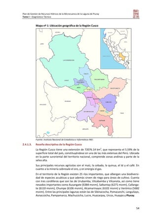 Plan de Gestión de Recursos Hídricos de la Microcuenca de la Laguna de Piuray
Tomo I – Diagnóstico Técnico
54
Mapa nº 1: Ubicación geográfica de la Región Cusco
Fuente: Instituto Nacional de Estadística e Informática-INEI.
2.4.1.3. Reseña descriptiva de la Región Cusco
La Región Cusco tiene una extensión de 72076.14 km2
, que representa el 5.59% de la
superficie total del país, constituyéndose en una de las más extensas del Perú. Ubicada
en la parte suroriental del territorio nacional, comprende zonas andinas y parte de la
selva alta.
Sus principales recursos agrícolas son el maíz, la cebada, la quinua, el té y el café. En
cuanto a la minería sobresale el oro, y en energía el gas.
En el territorio de la Región existen 25 ríos importantes, que albergan una biodiversi-
dad de especies acuáticas y que además sirven de riego para áreas de cultivo. Cuenta
con tres cordilleras que son las de Urubamba, Vilcabamba y Vilcanota, así como tiene
nevados importantes como Ausangate (6384 msnm), Salkantay (6271 msnm), Callanga-
te (6110 msnm), Chumpe (6106 msnm), Alcamarinayoc (6102 msnm) y Verónica (5682
msnm). Entre las principales lagunas están las de Sibinacocha, Pomacanchi, Languilayo,
Asnaccocha, Pampamarca, Machucocha, Lucre, Huacarpay, Urcos, Huaypo y Piuray.
 