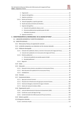 Plan de Gestión de Recursos Hídricos de la Microcuenca de la Laguna de Piuray
Tomo I – Diagnóstico Técnico
3
C. Organización.................................................................................................................................... 65
D. Aspectos demográficos.................................................................................................................... 65
E. Aspectos económicos ...................................................................................................................... 70
2.4.2.3. Distrito de Chinchero ....................................................................................................................... 71
A. Ubicación geográfica y aspectos generales...................................................................................... 71
B. Reseña descriptiva del distrito de Chinchero................................................................................... 72
C. Aspectos demográficos.................................................................................................................... 72
a. Evolución de la población urbana y rural................................................................................... 73
b. Estructura poblacional por grandes grupos de edad ................................................................. 75
c. Indicadores de pobreza.............................................................................................................. 75
D. Aspectos económicos ...................................................................................................................... 76
3. CARACTERIZACIÓN DE LA MICROCUENCA DE LA LAGUNA DE PIURAY ................................................ 79
3.1. UBICACIÓN GEOGRÁFICA Y ASPECTOS GENERALES .......................................................................... 79
3.2. ASPECTOS SOCIALES.......................................................................................................................... 81
3.2.1. Microcuenca Piuray y la organización comunal........................................................................ 81
3.2.2. La familia campesina y sus relaciones con los recursos naturales ............................................ 83
3.2.3. Población-Demografía .............................................................................................................. 83
3.2.3.1. Evolución de la población urbana y rural de la microcuenca de la laguna de Piuray ....................... 88
A. Evolución de la población en la microcuenca de la laguna de Piuray .............................................. 88
3.2.3.2. Dinámica poblacional ....................................................................................................................... 90
a. Estructura de población por grandes grupos de edad ............................................................... 90
b. Densidad poblacional ................................................................................................................ 91
3.2.3.3. Migración ......................................................................................................................................... 92
3.2.4. Salud ......................................................................................................................................... 92
3.2.5. Educación.................................................................................................................................. 95
3.2.5.1. Educación inicial, primaria y secundaria en la microcuenca Piuray ................................................. 95
3.2.5.2. Nivel educativo de la población de la microcuenca Piuray .............................................................. 96
3.2.5.3. Analfabetismo .................................................................................................................................. 97
3.2.6. Vivienda .................................................................................................................................... 97
3.2.7. Saneamiento básico.................................................................................................................. 98
3.2.7.1. Agua para consumo humano ........................................................................................................... 98
3.2.7.2. Situación de la infraestructura de agua para consumo humano.................................................... 100
3.2.7.3. Sistemas de desagüe y tratamiento de aguas residuales............................................................... 103
3.2.7.4. Sistema de manejo de residuos sólidos ......................................................................................... 104
3.2.8. Organización social................................................................................................................. 105
3.2.8.1. Juntas de Administración de Servicios de Saneamiento (JASS)...................................................... 107
3.2.8.2. Comités de usuarios del Agua de riego .......................................................................................... 109
3.2.8.3. Comité de Gestión de la Microcuenca de Piuray Ccorimarca ........................................................ 110
3.2.9. Género y gestión ..................................................................................................................... 111
3.2.10.Aspectos culturales ................................................................................................................. 112
3.2.10.1. Ceremonias rituales ....................................................................................................................... 113
 