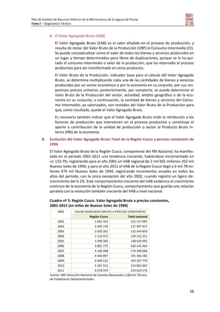 Plan de Gestión de Recursos Hídricos de la Microcuenca de la Laguna de Piuray
Tomo I – Diagnóstico Técnico
58
b. El Valor Agregado Bruto (VAB)
El Valor Agregado Bruto (VAB) es el valor añadido en el proceso de producción, y
resulta de restar del Valor Bruto de la Producción (VBP) el Consumo Intermedio (CI).
Se puede conceptualizar como el valor de todos los bienes y servicios producidos en
un lugar y tiempo determinados pero libres de duplicaciones, porque se le ha qui-
tado el consumo intermedio o valor de la producción, que ha retornado al proceso
productivo para ser transformado en otros productos.
El Valor Bruto de la Producción, indicador base para el cálculo del Valor Agregado
Bruto, se determina multiplicando cada una de las cantidades de bienes y servicios
producidos por un sector económico o por la economía en su conjunto, por sus res-
pectivos precios unitarios; posteriormente, por sumatoria, se puede determinar el
Valor Bruto de la Producción del sector, actividad, ámbito geográfico o de la eco-
nomía en su conjunto; a continuación, la cantidad de bienes y servicios del Consu-
mo Intermedio, ya valorizados, son restados del Valor Bruto de la Producción para
que, como resultado, quede el Valor Agregado Bruto.
Es necesario también indicar que el Valor Agregado Bruto mide la retribución a los
factores de producción que intervienen en el proceso productivo y constituye el
aporte o contribución de la unidad de producción o sector al Producto Bruto In-
terno (PBI) de la economía.
B. Evolución del Valor Agregado Bruto Total de la Región Cusco a precios constantes de
1994
El Valor Agregado Bruto de la Región Cusco, componente del PBI Nacional, ha manifes-
tado en el período 2001-2011 una tendencia creciente, habiéndose incrementado en
un 133.7%, registrando para el año 2001 un VAB regional de 2 mil 601 millones 352 mil
Nuevos Soles de 1994, y para el año 2011 el VAB de la Región Cusco llegó a 6 mil 78 mi-
llones 474 mil Nuevos Soles de 1994, registrando incrementos anuales en todos los
años del período, con la única excepción del año 2002, cuando registró un ligero de-
crecimiento del 4.1%. Este comportamiento creciente del VAB evidencia el crecimiento
continuo de la economía de la Región Cusco, comportamiento que guarda una relación
paralela con la evolución también creciente del VAB a nivel nacional.
Cuadro nº 5: Región Cusco. Valor Agregado Bruto a precios constantes,
2001-2011 (en miles de Nuevos Soles de 1994)
AÑO VALOR AGREGADO BRUTO A PRECIOS CONSTANTES
Región Cusco Total nacional
2001 2 601 352 121 317 087
2002 2 495 739 127 407 427
2003 2 650 262 132 544 850
2004 3 123 972 139 141 251
2005 3 399 360 148 639 991
2006 3 801 775 160 145 464
2007 4 166 288 174 348 006
2008 4 466 897 191 366 582
2009 4 690 523 193 107 770
2010 5 367 912 210 062 607
2011 6 078 474 224 624 276
Fuente: INEI-Dirección Nacional de Cuentas Nacionales y Oficina Técnica
de Estadísticas Departamentales.
 