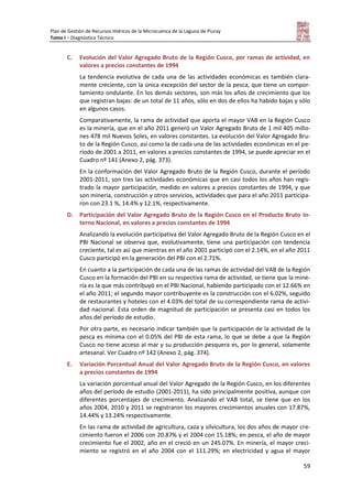 Plan de Gestión de Recursos Hídricos de la Microcuenca de la Laguna de Piuray
Tomo I – Diagnóstico Técnico
59
C. Evolución del Valor Agregado Bruto de la Región Cusco, por ramas de actividad, en
valores a precios constantes de 1994
La tendencia evolutiva de cada una de las actividades económicas es también clara-
mente creciente, con la única excepción del sector de la pesca, que tiene un compor-
tamiento ondulante. En los demás sectores, son más los años de crecimiento que los
que registran bajas: de un total de 11 años, sólo en dos de ellos ha habido bajas y sólo
en algunos casos.
Comparativamente, la rama de actividad que aporta el mayor VAB en la Región Cusco
es la minería, que en el año 2011 generó un Valor Agregado Bruto de 1 mil 405 millo-
nes 478 mil Nuevos Soles, en valores constantes. La evolución del Valor Agregado Bru-
to de la Región Cusco, así como la de cada una de las actividades económicas en el pe-
ríodo de 2001 a 2011, en valores a precios constantes de 1994, se puede apreciar en el
Cuadro nº 141 (Anexo 2, pág. 373).
En la conformación del Valor Agregado Bruto de la Región Cusco, durante el período
2001-2011, son tres las actividades económicas que en casi todos los años han regis-
trado la mayor participación, medido en valores a precios constantes de 1994, y que
son minería, construcción y otros servicios, actividades que para el año 2011 participa-
ron con 23.1 %, 14.4% y 12.1%, respectivamente.
D. Participación del Valor Agregado Bruto de la Región Cusco en el Producto Bruto In-
terno Nacional, en valores a precios constantes de 1994
Analizando la evolución participativa del Valor Agregado Bruto de la Región Cusco en el
PBI Nacional se observa que, evolutivamente, tiene una participación con tendencia
creciente, tal es así que mientras en el año 2001 participó con el 2.14%, en el año 2011
Cusco participó en la generación del PBI con el 2.71%.
En cuanto a la participación de cada una de las ramas de actividad del VAB de la Región
Cusco en la formación del PBI en su respectiva rama de actividad, se tiene que la mine-
ría es la que más contribuyó en el PBI Nacional, habiendo participado con el 12.66% en
el año 2011; el segundo mayor contribuyente es la construcción con el 6.02%, seguido
de restaurantes y hoteles con el 4.03% del total de su correspondiente rama de activi-
dad nacional. Esta orden de magnitud de participación se presenta casi en todos los
años del período de estudio.
Por otra parte, es necesario indicar también que la participación de la actividad de la
pesca es mínima con el 0.05% del PBI de esta rama, lo que se debe a que la Región
Cusco no tiene acceso al mar y su producción pesquera es, por lo general, solamente
artesanal. Ver Cuadro nº 142 (Anexo 2, pág. 374).
E. Variación Porcentual Anual del Valor Agregado Bruto de la Región Cusco, en valores
a precios constantes de 1994
La variación porcentual anual del Valor Agregado de la Región Cusco, en los diferentes
años del período de estudio (2001-2011), ha sido principalmente positiva, aunque con
diferentes porcentajes de crecimiento. Analizando el VAB total, se tiene que en los
años 2004, 2010 y 2011 se registraron los mayores crecimientos anuales con 17.87%,
14.44% y 13.24% respectivamente.
En las rama de actividad de agricultura, caza y silvicultura, los dos años de mayor cre-
cimiento fueron el 2006 con 20.87% y el 2004 con 15.18%; en pesca, el año de mayor
crecimiento fue el 2002, año en el creció en un 245.07%. En minería, el mayor creci-
miento se registró en el año 2004 con el 111.29%; en electricidad y agua el mayor
 