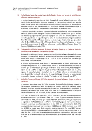 Plan de Gestión de Recursos Hídricos de la Microcuenca de la Laguna de Piuray
Tomo I – Diagnóstico Técnico
61
G. Evolución del Valor Agregado Bruto de la Región Cusco, por ramas de actividad, en
valores a precios corrientes
La tendencia evolutiva que tiene el Valor Agregado Bruto de la Región Cusco, en valo-
res corrientes a nivel de las ramas de actividad, es claramente creciente, con la única
excepción del sector pesca que tiene un comportamiento ondulante. En las demás ra-
mas de actividad se dan, casi en todos los casos, cifras mayores para cada año respecto
al anterior, lo que remarca el crecimiento permanente de este indicador.
En valores corrientes, el análisis comparativo sobre el mayor VAB entre las ramas de
actividad generadas en la Región Cusco durante el año 2011 hace ver que la minería
fue el sector que generó el mayor valor agregado con 6 mil 784 millones 634 mil Nue-
vos Soles, quedando en segundo lugar la rama de construcción con una generación de
2 mil 448 millones 49 mil Nuevos Soles y, en tercer lugar el comercio, que generó en
valor de 1 mil 804 millones 662 mil Nuevos Soles. Por el contrario, la pesca es la que
generó el menor monto de VAB con solamente 1 millón 321 mil Nuevos Soles. Ver
Cuadro nº 144 (Anexo 2, pág. 376).
H. Participación del Valor Agregado Bruto de la Región Cusco en el Producto Bruto In-
terno Nacional, en valores a precios corrientes
Analizando en valores corrientes la evolución participativa del Valor Agregado Bruto de
la Región Cusco en el PBI Nacional, se observa que la tendencia evolutiva es creciente:
mientras en el año 2001 participó con el 2.13%, en el año 2011 Cusco lo hizo en la ge-
neración del PBI con el 3.57%.
Al analizar la participación en el año 2011 de cada una de las ramas de actividad del
VAB de la Región Cusco en la formación del PBI en su respectiva rama de actividad, se
observa que la minería es la que mayor contribuyó en el PBI Nacional, habiendo parti-
cipado con el 12.07%; el segundo mayor contribuyente es construcción con el 7.03%,
seguido de agricultura, caza y silvicultura con el 4.50% del total de su correspondiente
rama de actividad nacional. Este orden de magnitud de participación se presenta casi
en todos los años del período de estudio. Ver Cuadro nº 145 (Anexo 2, pág. 377).
I. Variación Porcentual Anual del Valor Agregado Bruto de la Región Cusco, en valores
corrientes
La variación porcentual anual del Valor Agregado Bruto de la Región Cusco en valores
corrientes en los diferentes años del período de estudio 2001-2011, han sido princi-
palmente positivos, aunque en diferentes porcentajes de crecimiento. Analizando el
VAB total, se observa que en los años 2005, 2004 y 2006 se registraron los mayores
crecimientos anuales con el 13.09%, 9.80% y 8.91% respectivamente.
En la rama de actividad de agricultura, caza y silvicultura, los dos años de mayor creci-
miento fueron el 2011 con 16.91% y 2008 con 13.62%; en pesca el año de mayor cre-
cimiento fue el 2008, año en el que creció el 11.46%. En minería, el mayor crecimiento
se registró en el año 2004 con el 17.87%. En electricidad y agua el mayor porcentaje de
variación porcentual anual se registró en el año 2005 con un incremento de 5.85%;
construcción tiene su mayor incremento en el 2008 con el 9.99%; comercio en el 2007
con 12.02%; el mayor auge de transportes y comunicaciones fue en el 2007 con un
crecimiento del 5.05%; restaurantes y hoteles registró el mayor incremento anual en el
2008 con el 4.71%; la rama de servicios gubernamentales tuvo su mejor año en el 2008
en el que se incrementó en 10.79%; y otros servicios se incrementó en el año 2009 con
el 3.80%.
 