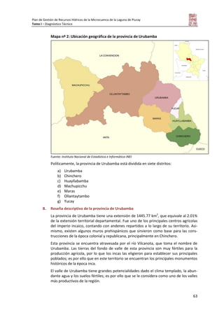 Plan de Gestión de Recursos Hídricos de la Microcuenca de la Laguna de Piuray
Tomo I – Diagnóstico Técnico
63
Mapa nº 2: Ubicación geográfica de la provincia de Urubamba
Fuente: Instituto Nacional de Estadística e Informática-INEI
Políticamente, la provincia de Urubamba está dividida en siete distritos:
a) Urubamba
b) Chinchero
c) Huayllabamba
d) Machupicchu
e) Maras
f) Ollantaytambo
g) Yucay
B. Reseña descriptiva de la provincia de Urubamba
La provincia de Urubamba tiene una extensión de 1445.77 km2
, que equivale al 2.01%
de la extensión territorial departamental. Fue uno de los principales centros agrícolas
del imperio incaico, contando con andenes repartidos a lo largo de su territorio. Asi-
mismo, existen algunos muros prehispánicos que sirvieron como base para las cons-
trucciones de la época colonial y republicana, principalmente en Chinchero.
Esta provincia se encuentra atravesada por el río Vilcanota, que toma el nombre de
Urubamba. Las tierras del fondo de valle de esta provincia son muy fértiles para la
producción agrícola, por lo que los incas las eligieron para establecer sus principales
poblados; es por ello que en este territorio se encuentran los principales monumentos
históricos de la época inca.
El valle de Urubamba tiene grandes potencialidades dado el clima templado, la abun-
dante agua y los suelos fértiles; es por ello que se le considera como uno de los valles
más productivos de la región.
 